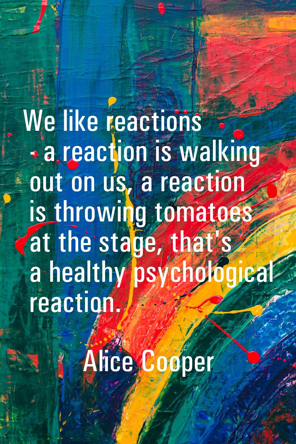 We like reactions - a reaction is walking out on us, a reaction is throwing tomatoes at the stage, 