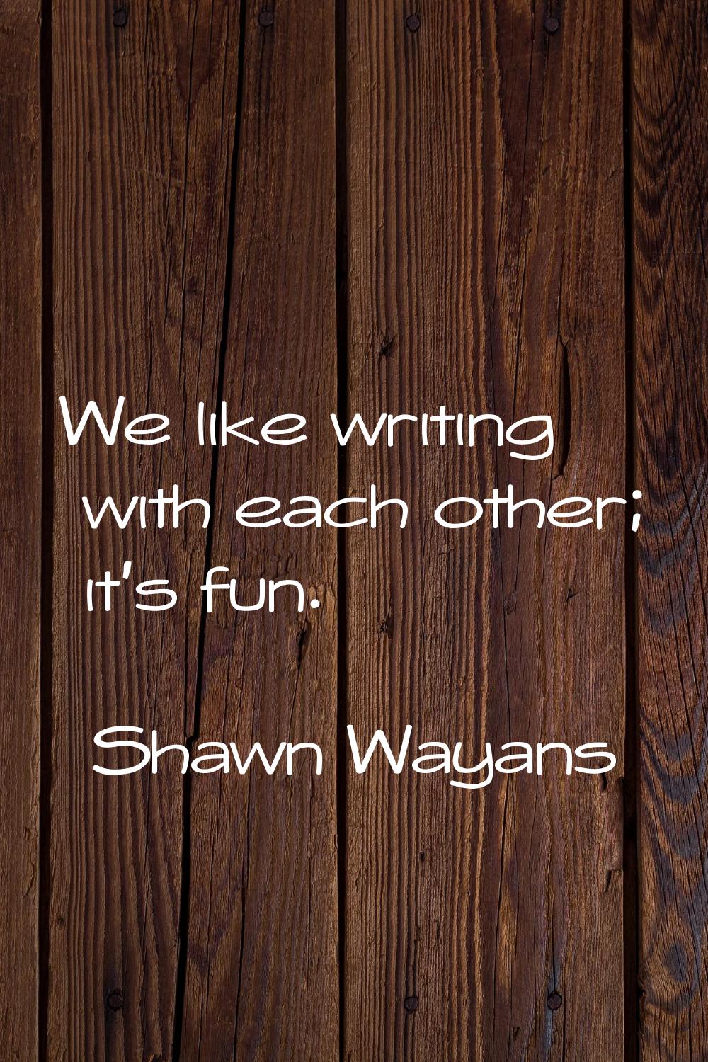 We like writing with each other; it's fun.
