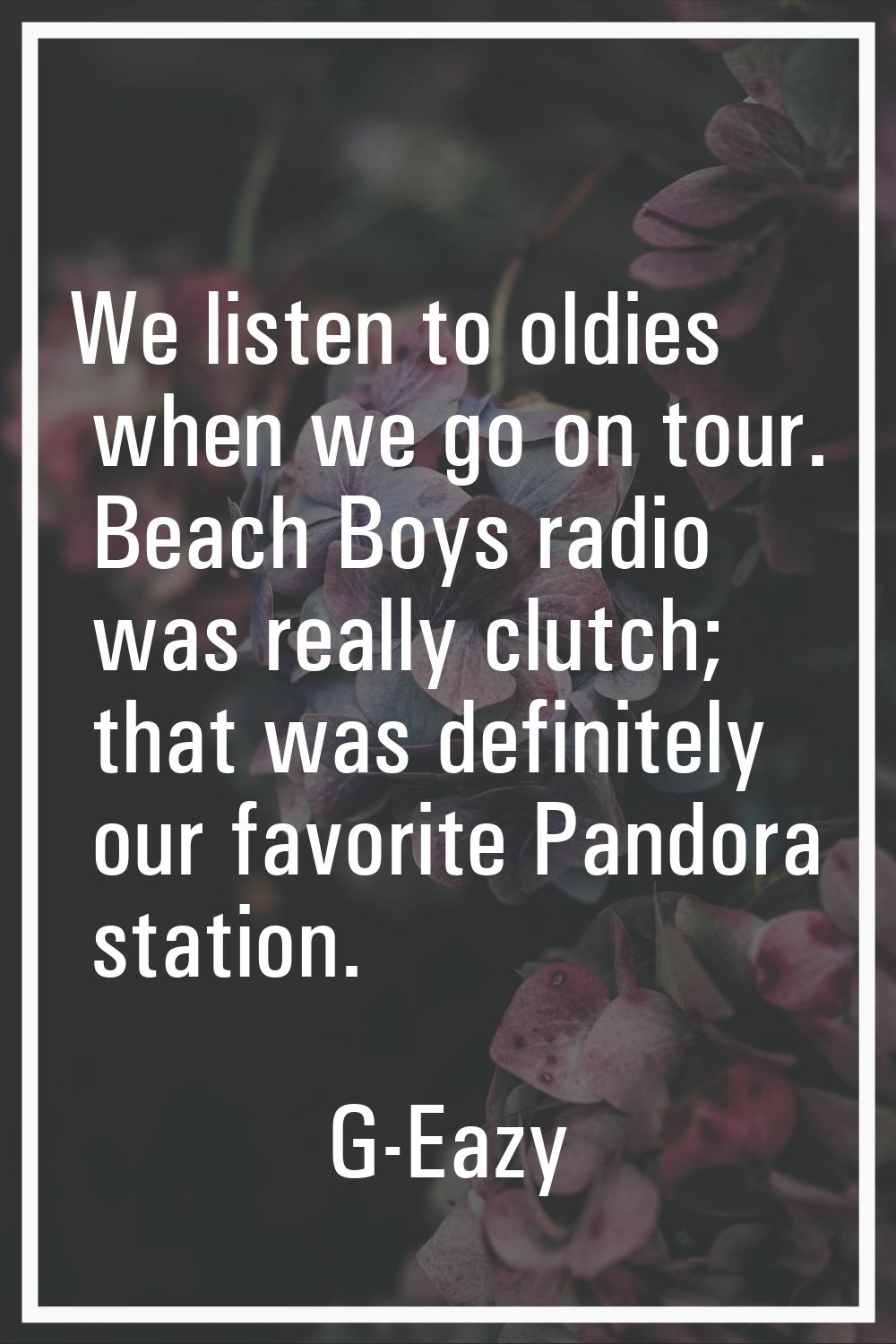 We listen to oldies when we go on tour. Beach Boys radio was really clutch; that was definitely our