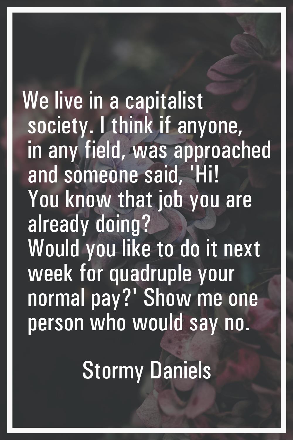 We live in a capitalist society. I think if anyone, in any field, was approached and someone said, 