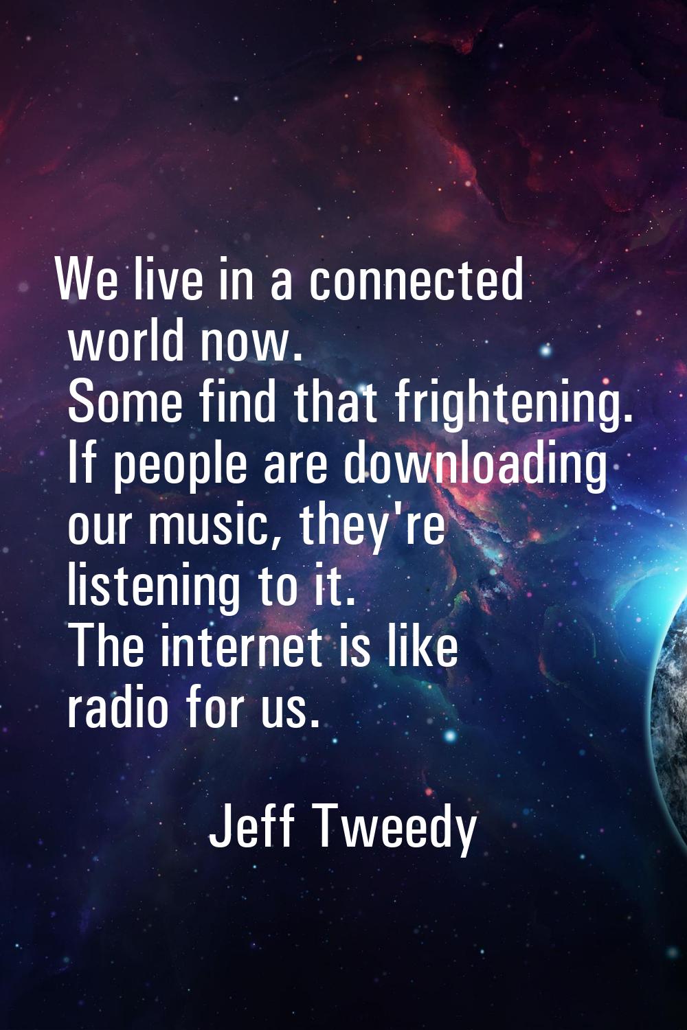 We live in a connected world now. Some find that frightening. If people are downloading our music, 
