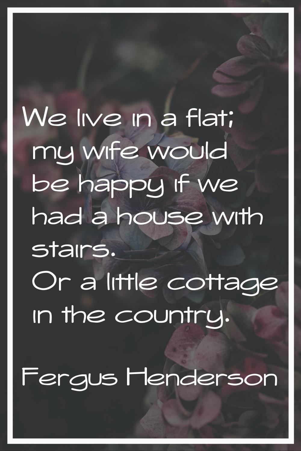 We live in a flat; my wife would be happy if we had a house with stairs. Or a little cottage in the
