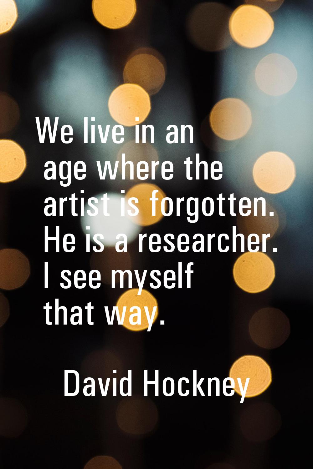We live in an age where the artist is forgotten. He is a researcher. I see myself that way.