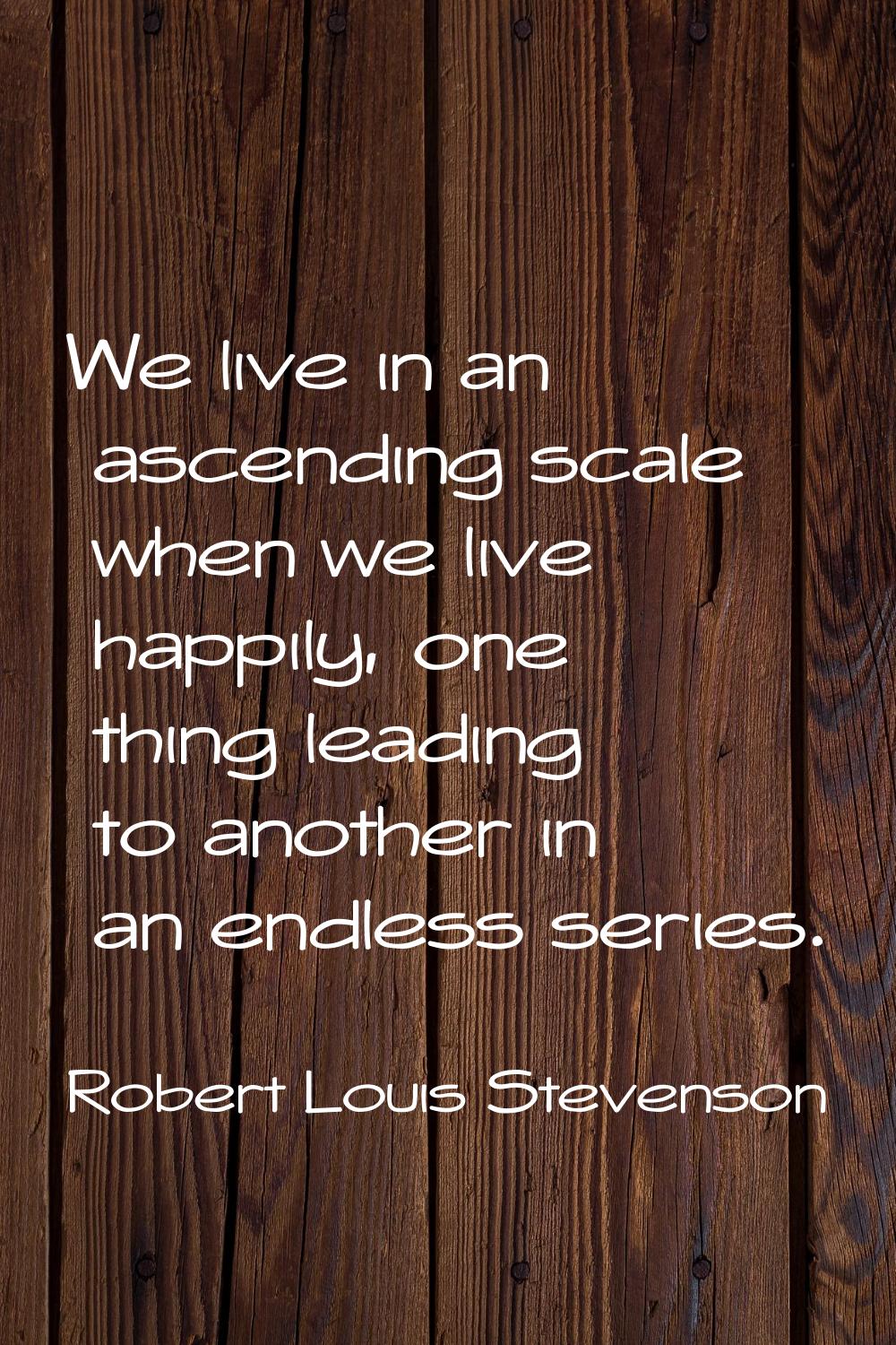 We live in an ascending scale when we live happily, one thing leading to another in an endless seri