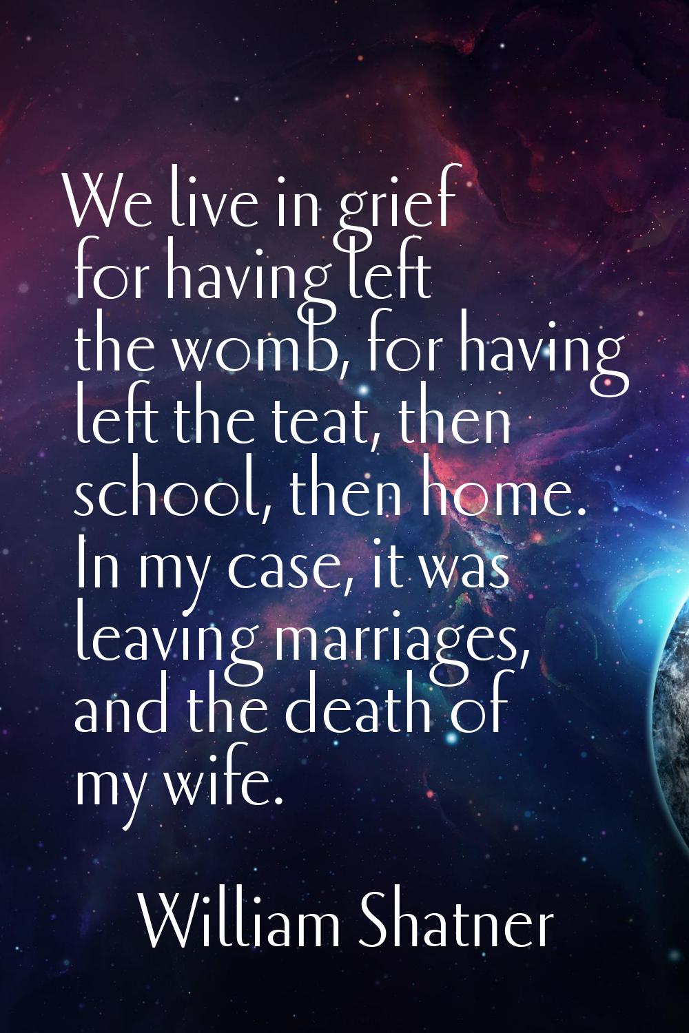 We live in grief for having left the womb, for having left the teat, then school, then home. In my 