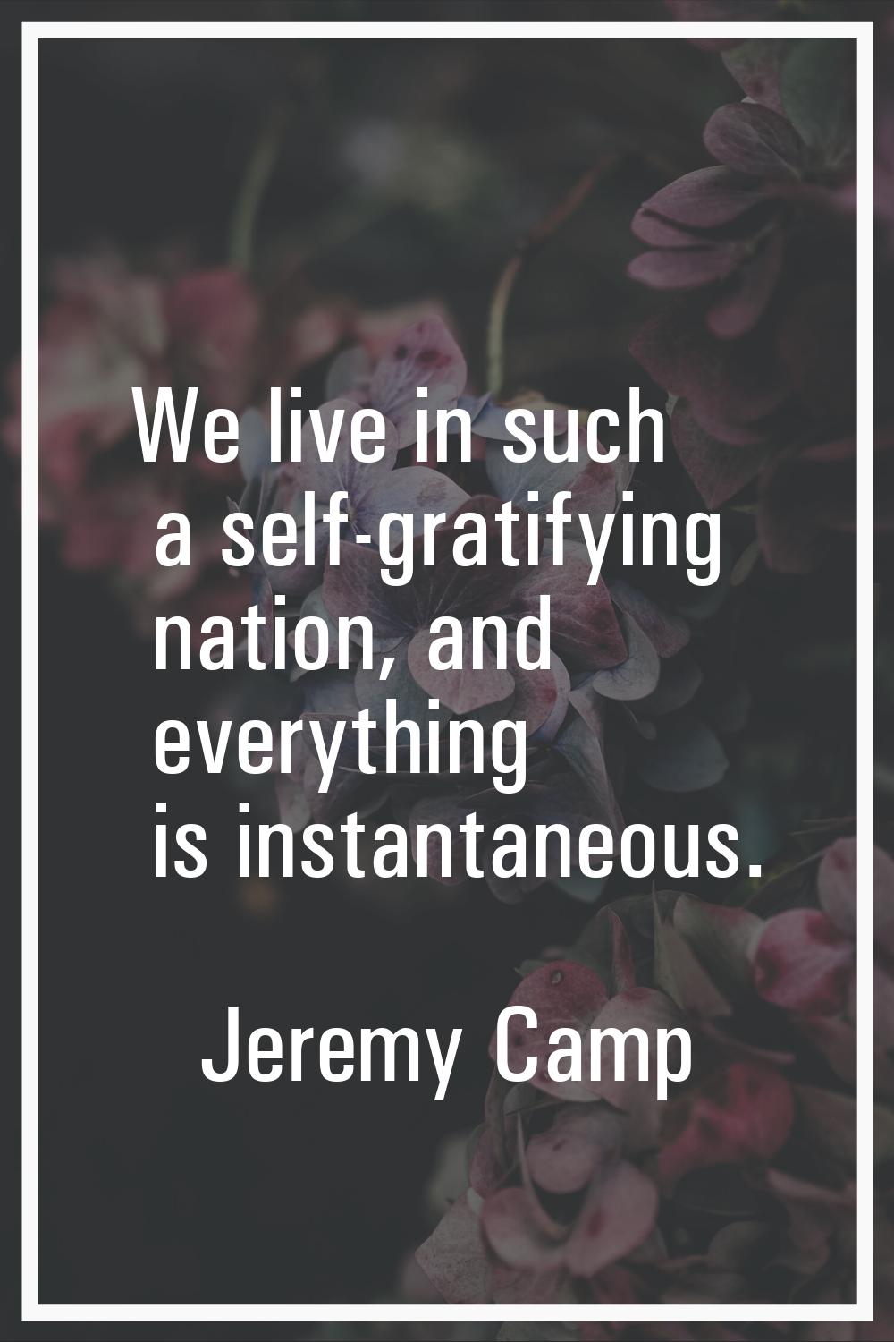 We live in such a self-gratifying nation, and everything is instantaneous.