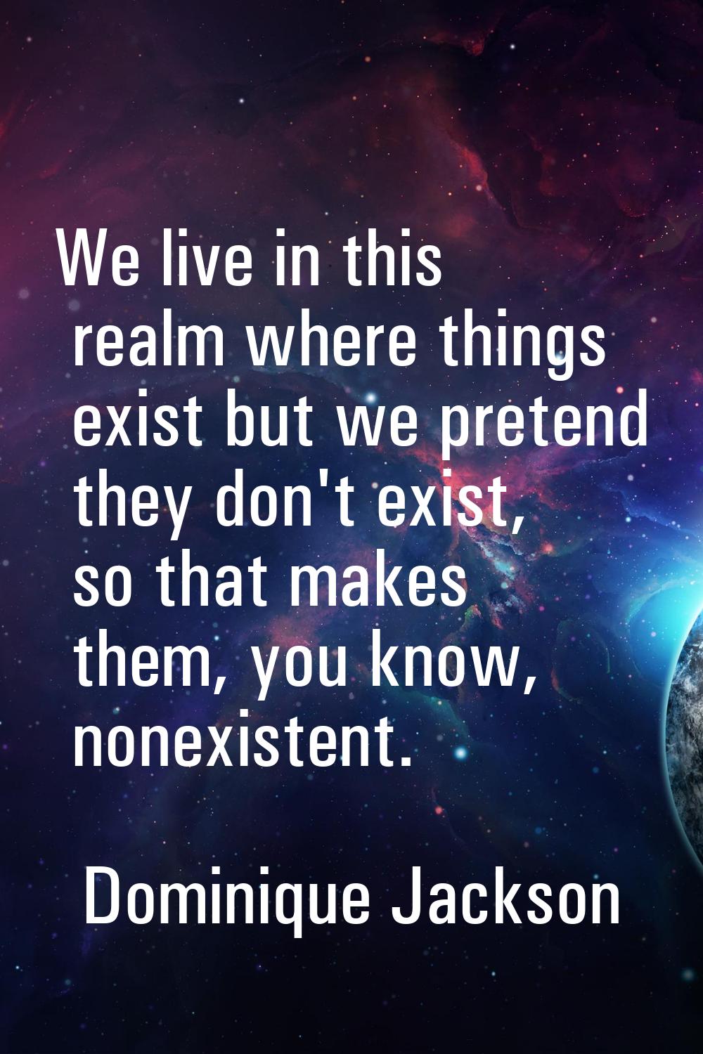 We live in this realm where things exist but we pretend they don't exist, so that makes them, you k