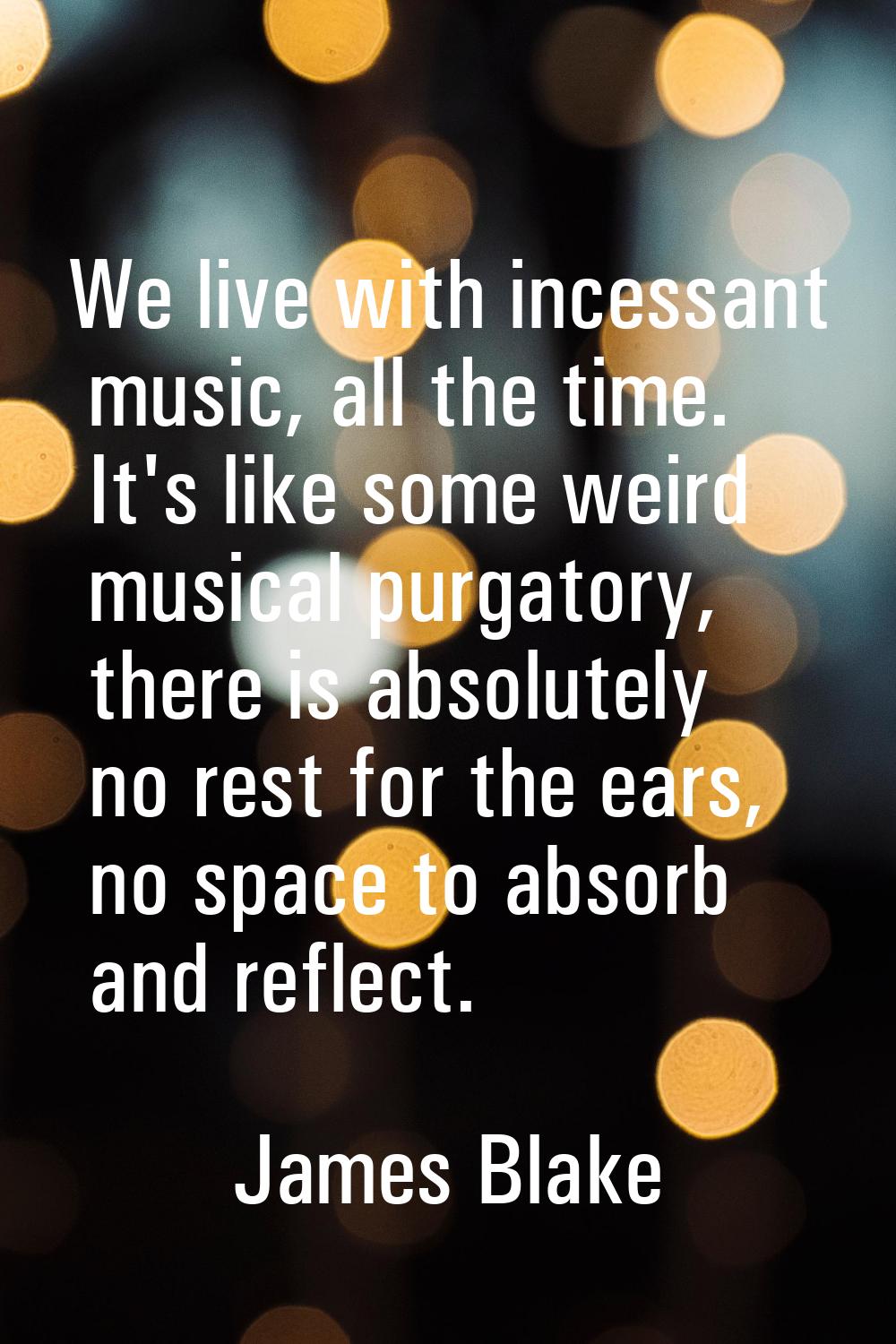 We live with incessant music, all the time. It's like some weird musical purgatory, there is absolu