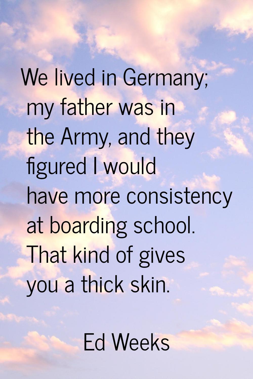 We lived in Germany; my father was in the Army, and they figured I would have more consistency at b