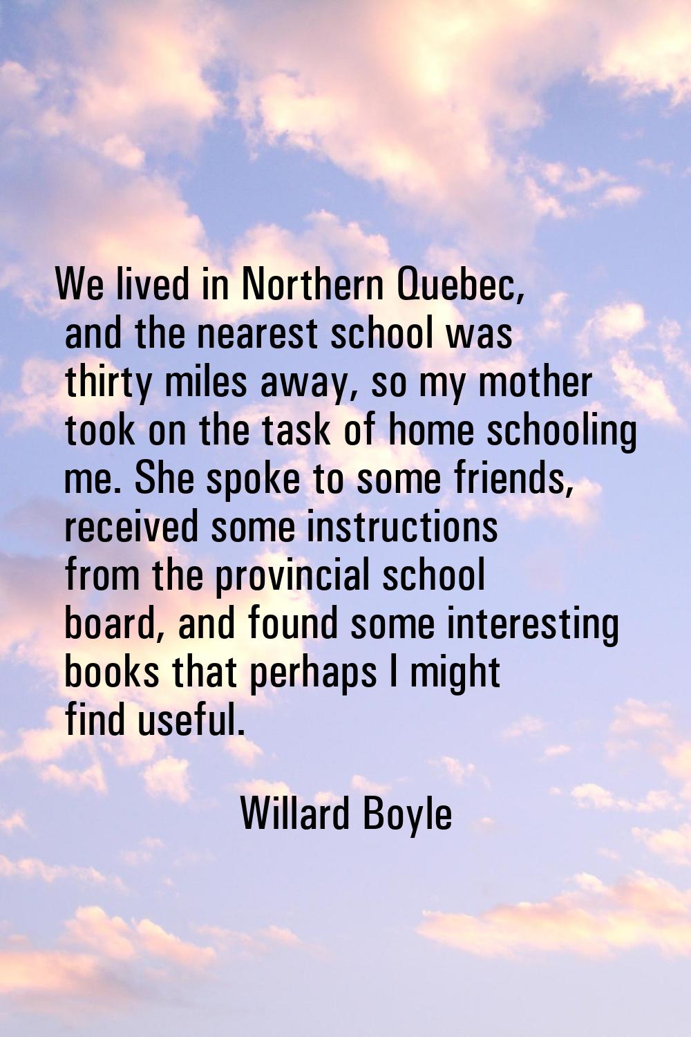 We lived in Northern Quebec, and the nearest school was thirty miles away, so my mother took on the