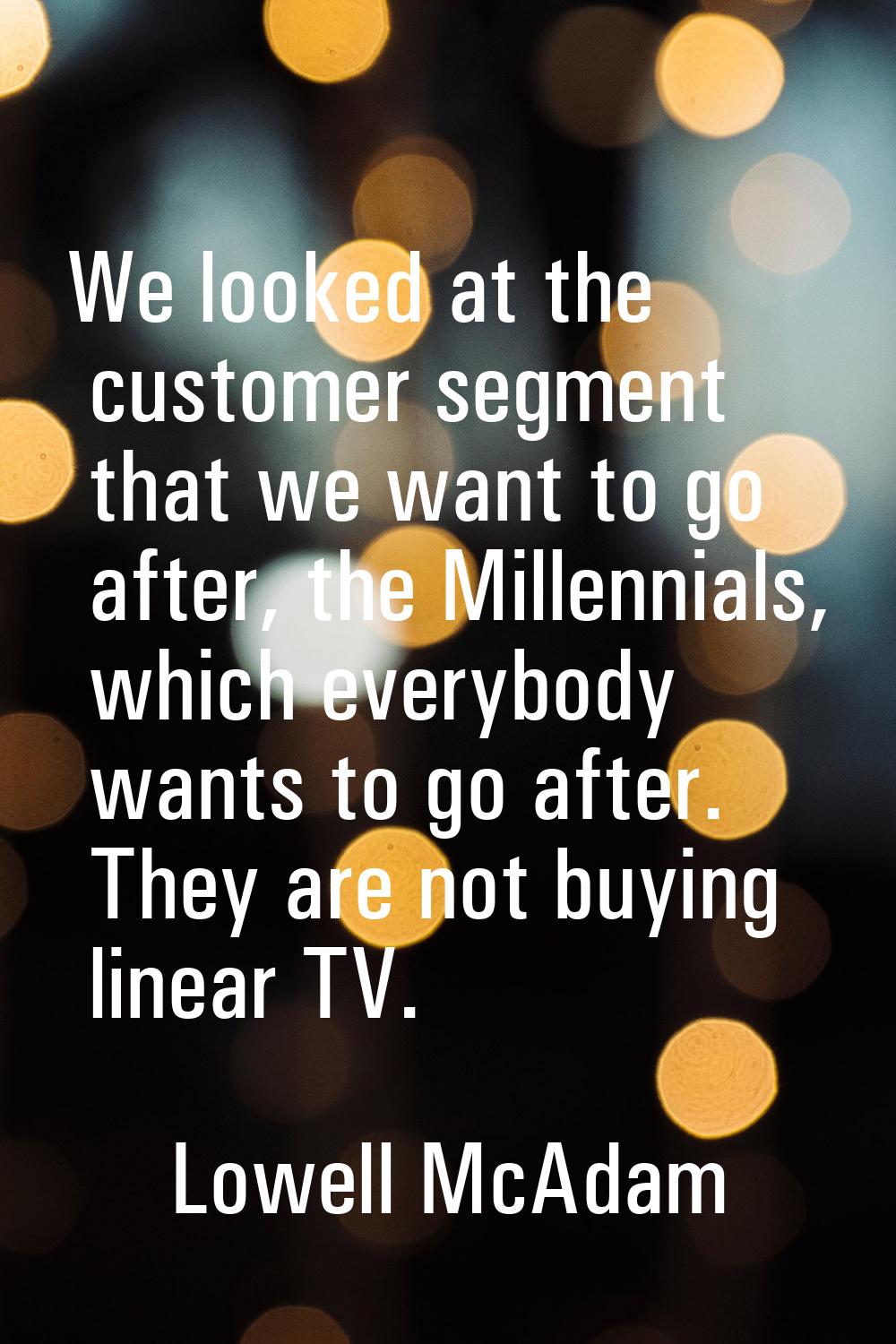 We looked at the customer segment that we want to go after, the Millennials, which everybody wants 