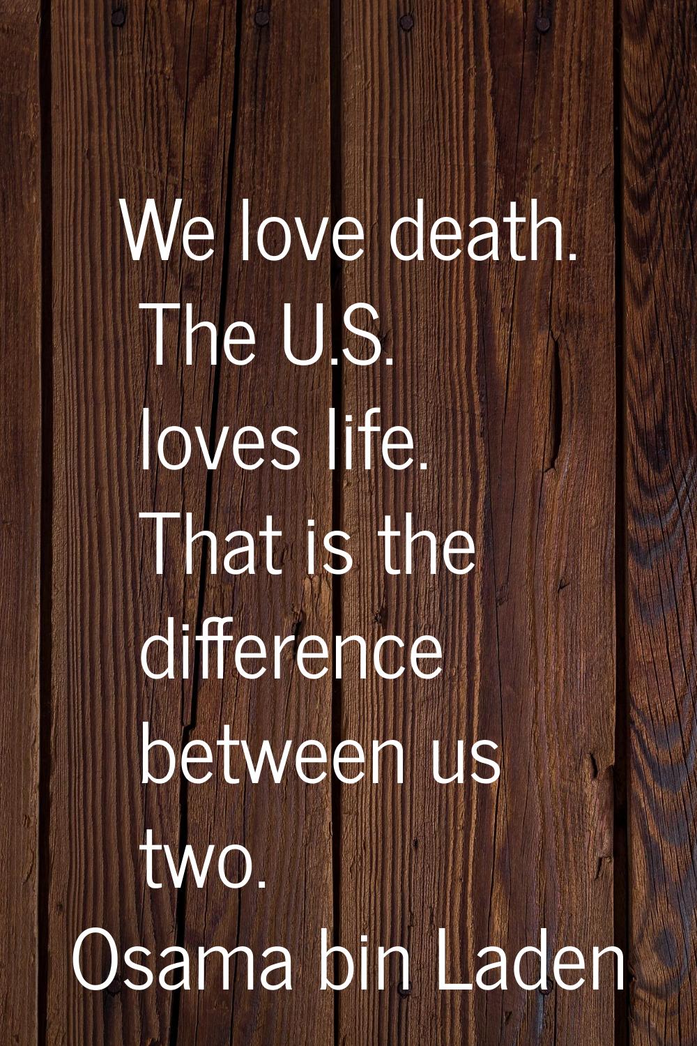We love death. The U.S. loves life. That is the difference between us two.