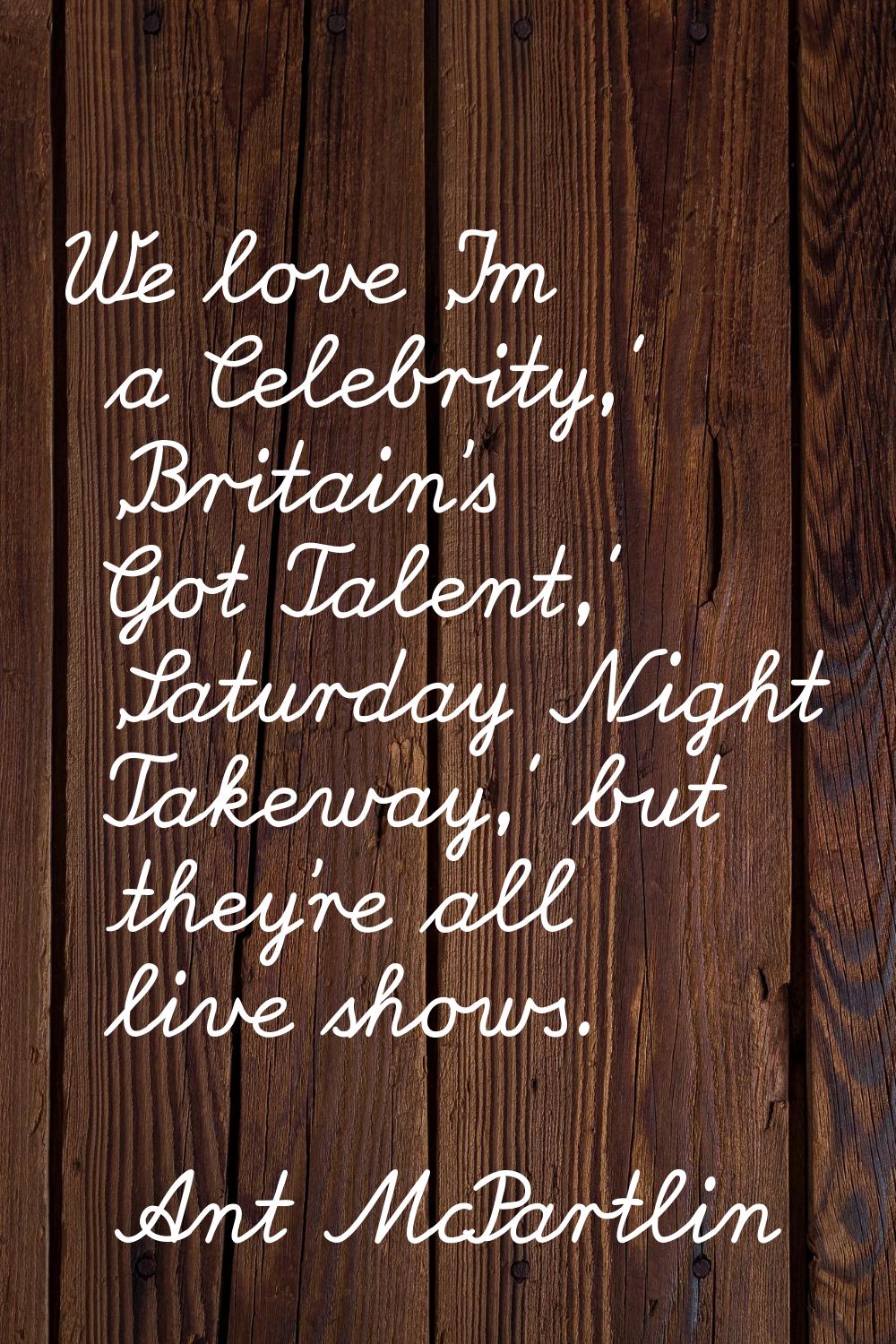 We love 'I'm a Celebrity,' 'Britain's Got Talent,' 'Saturday Night Takeway,' but they're all live s