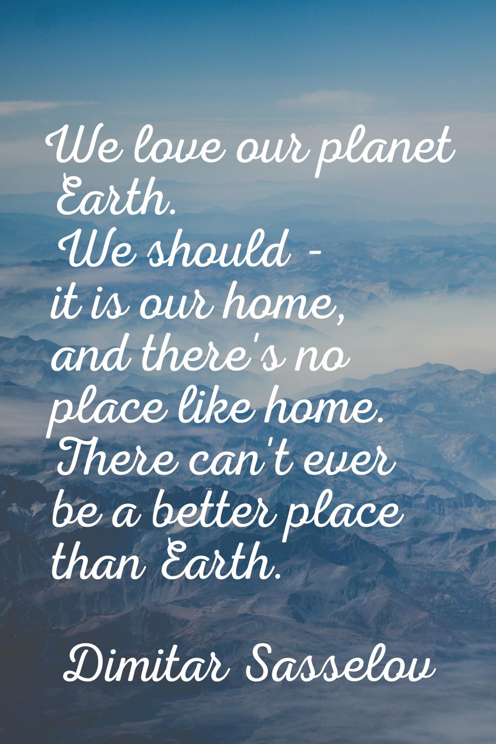 We love our planet Earth. We should - it is our home, and there's no place like home. There can't e