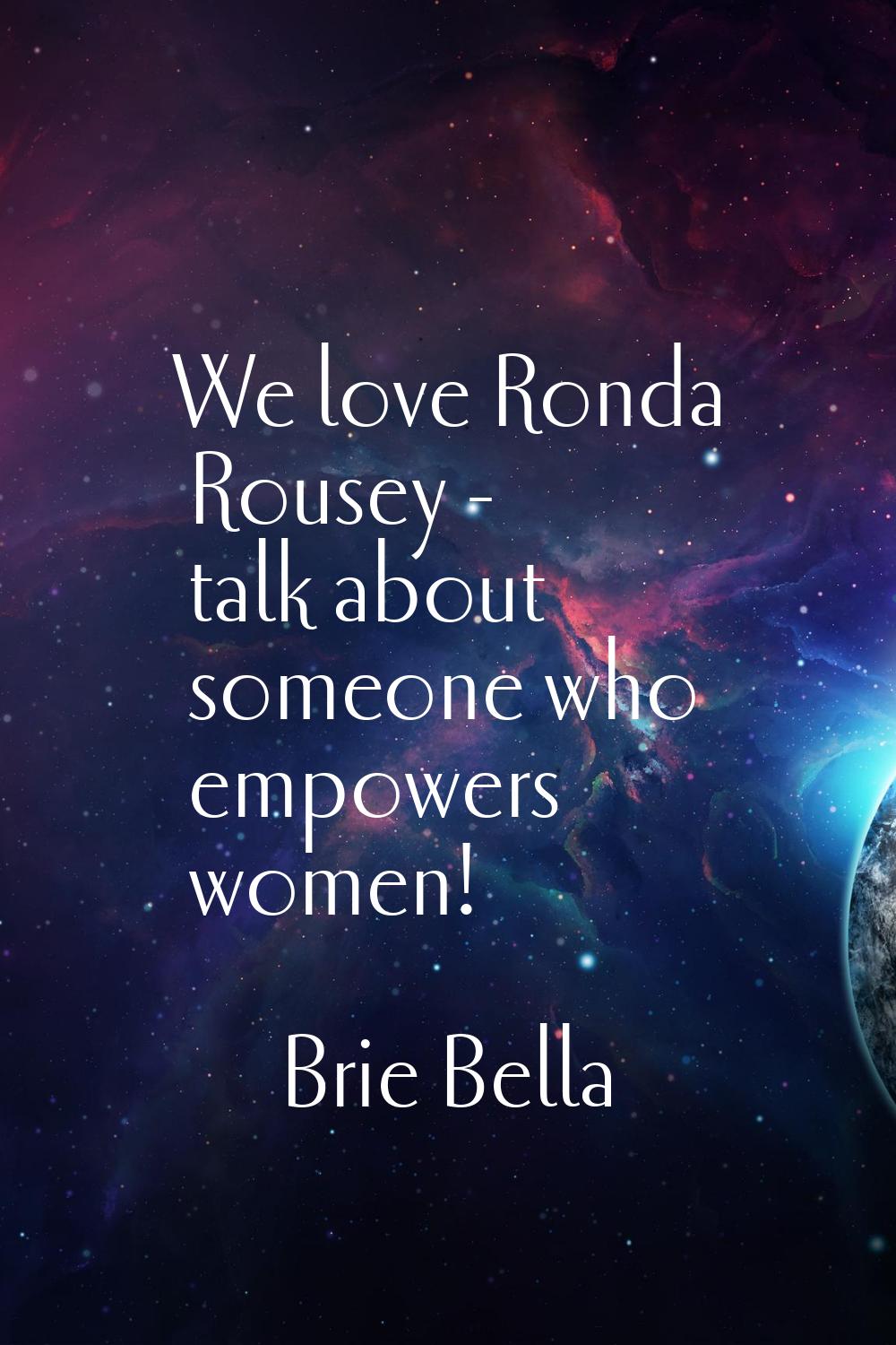 We love Ronda Rousey - talk about someone who empowers women!