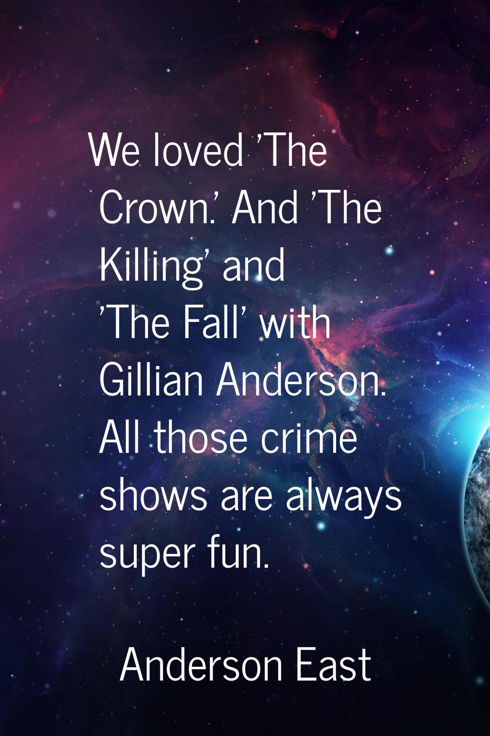 We loved 'The Crown.' And 'The Killing' and 'The Fall' with Gillian Anderson. All those crime shows