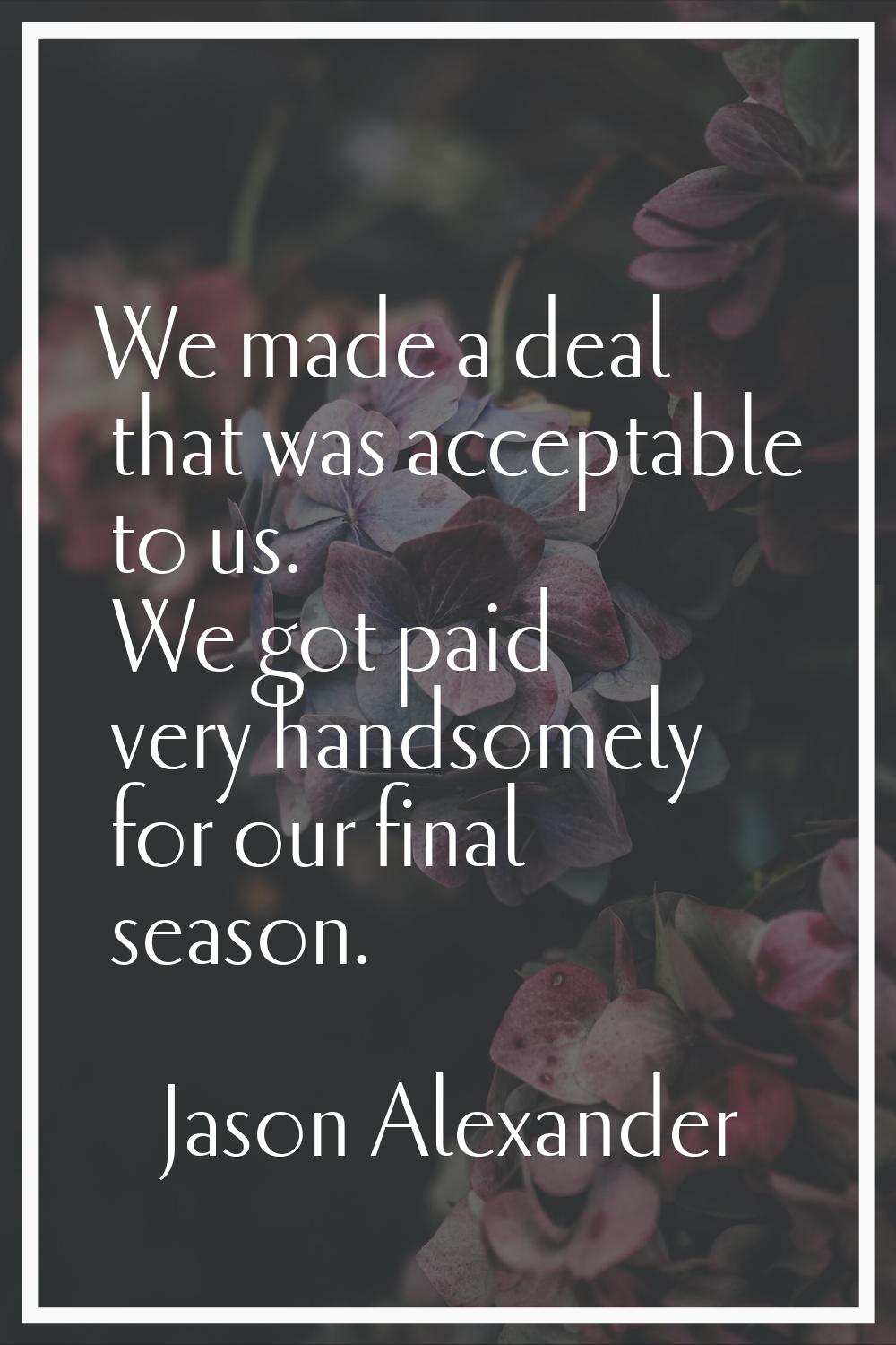 We made a deal that was acceptable to us. We got paid very handsomely for our final season.