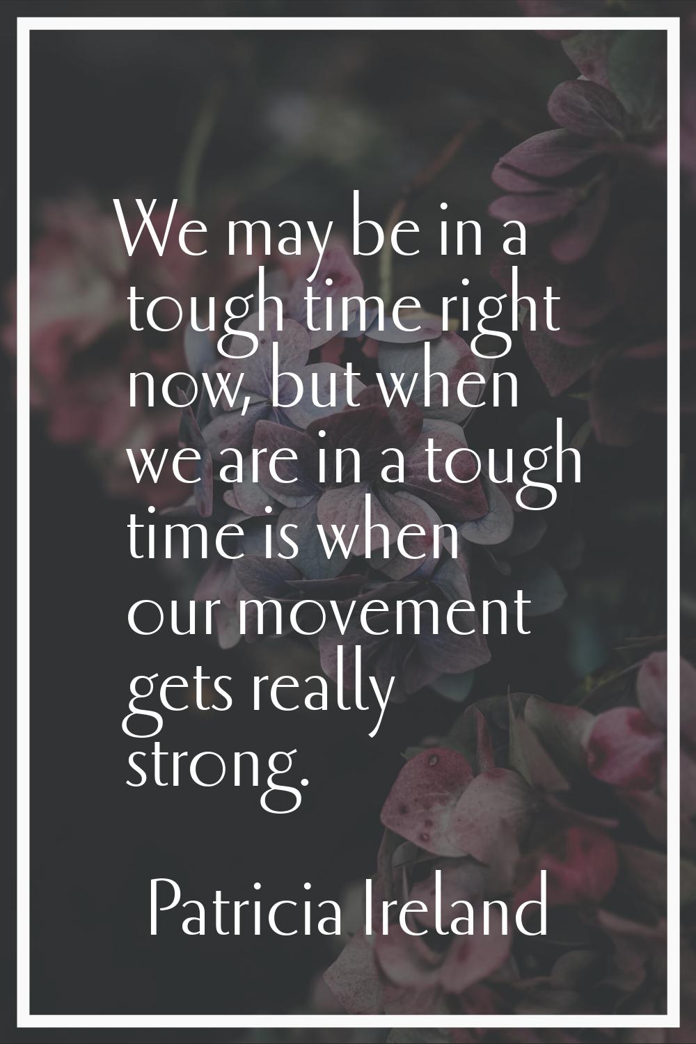 We may be in a tough time right now, but when we are in a tough time is when our movement gets real