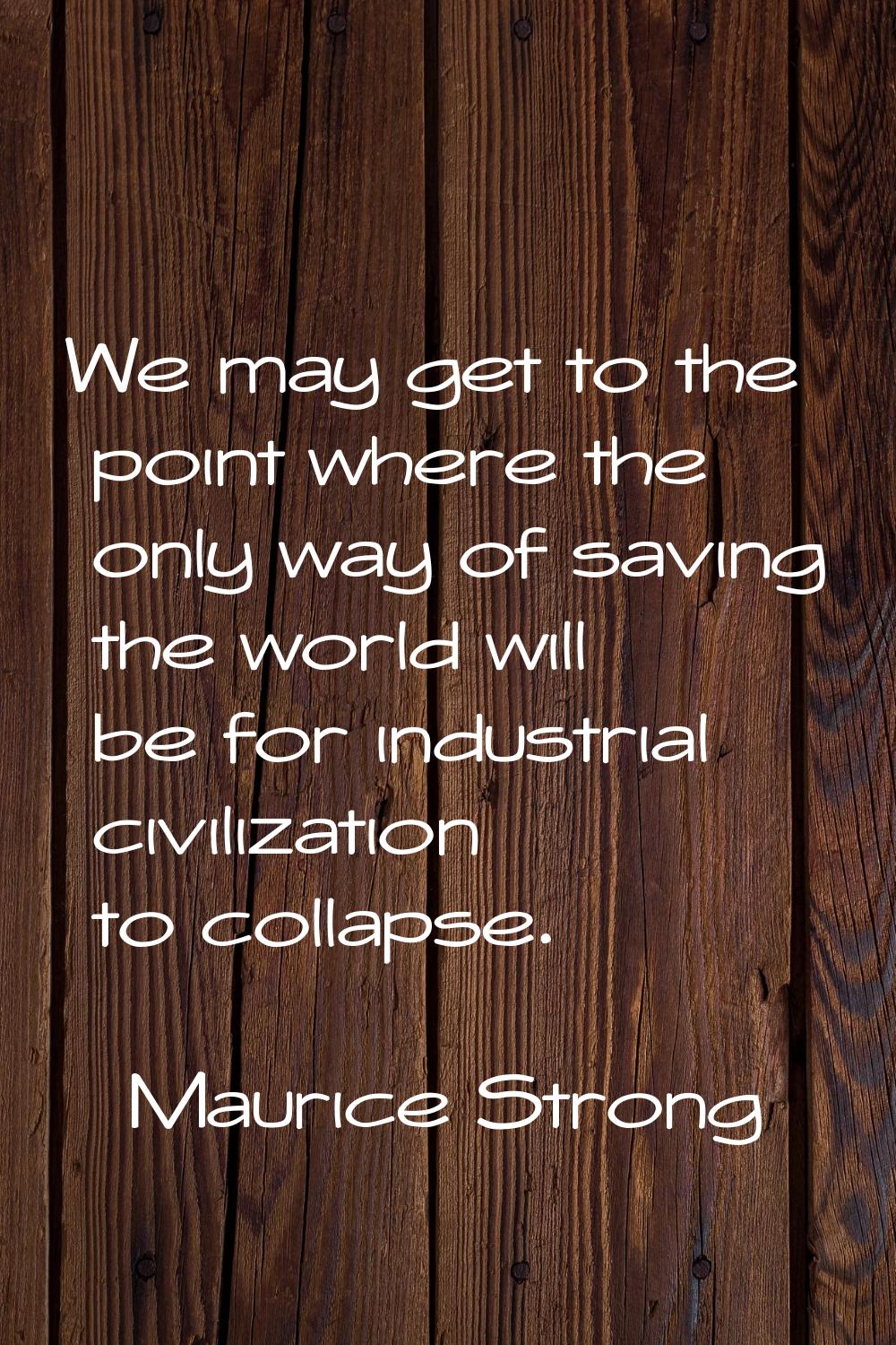 We may get to the point where the only way of saving the world will be for industrial civilization 