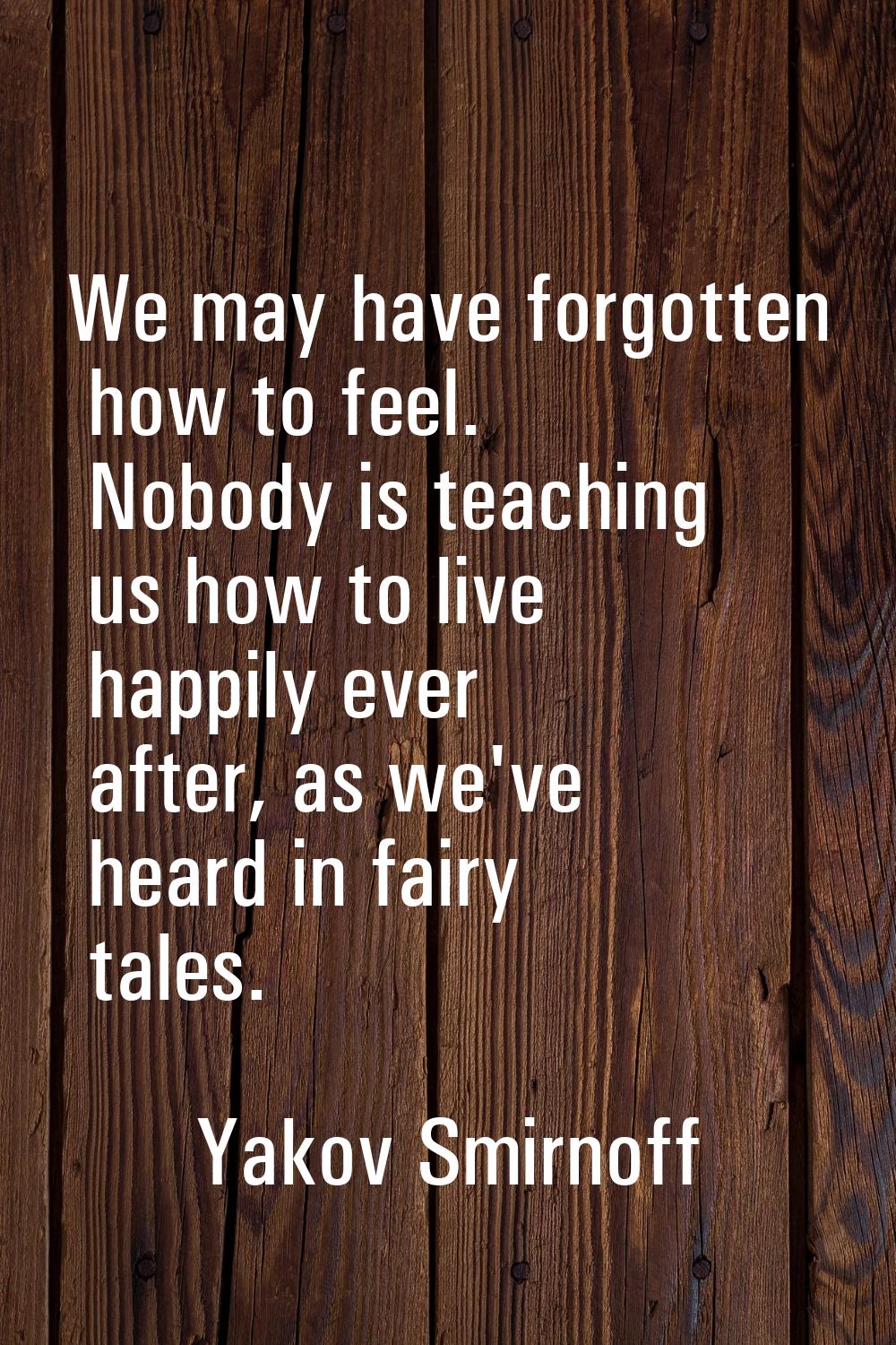We may have forgotten how to feel. Nobody is teaching us how to live happily ever after, as we've h