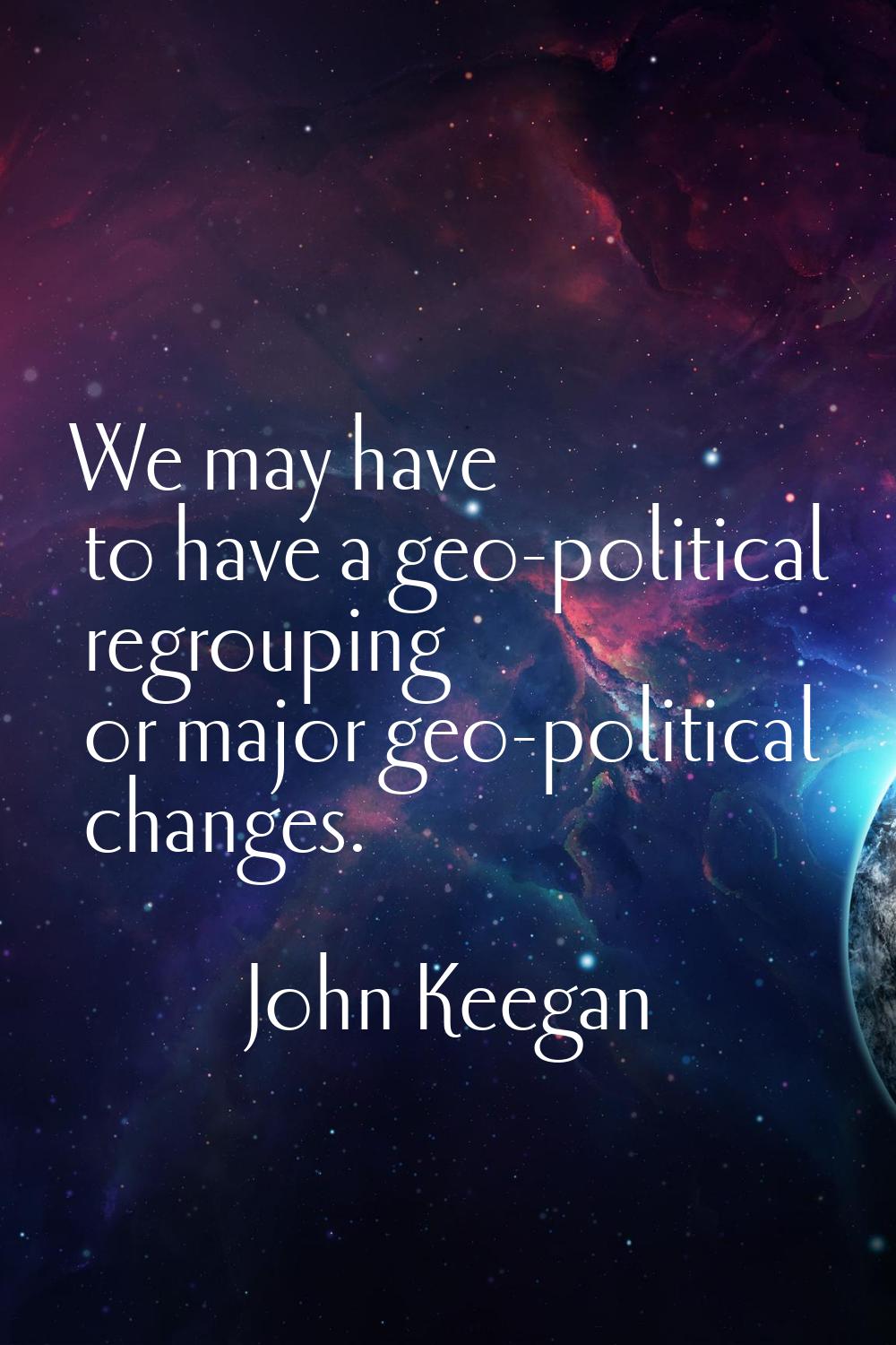 We may have to have a geo-political regrouping or major geo-political changes.