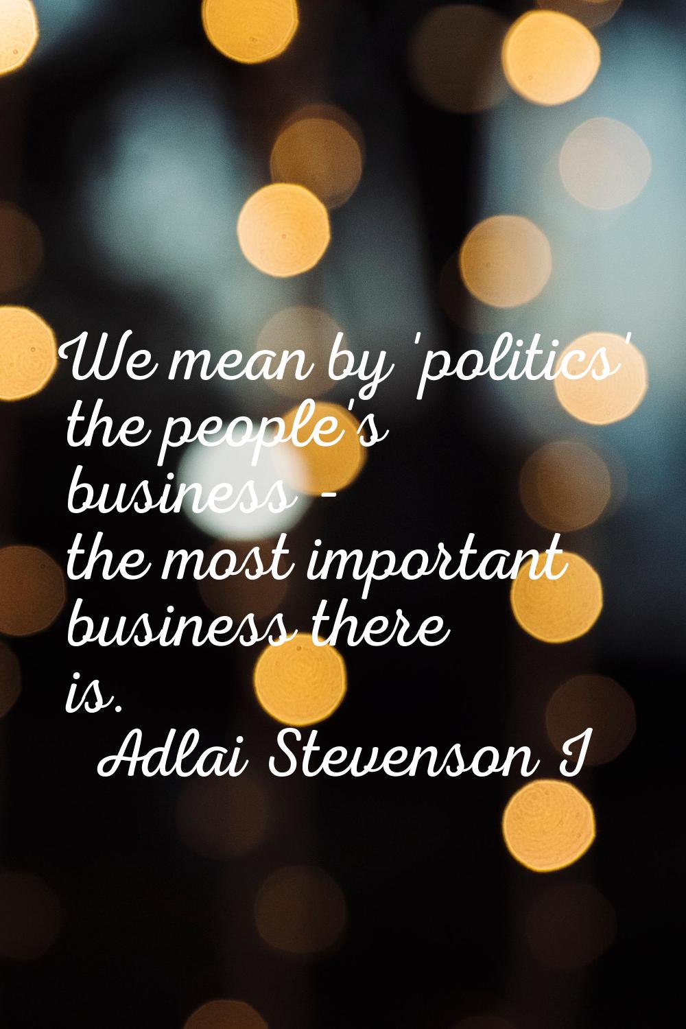 We mean by 'politics' the people's business - the most important business there is.