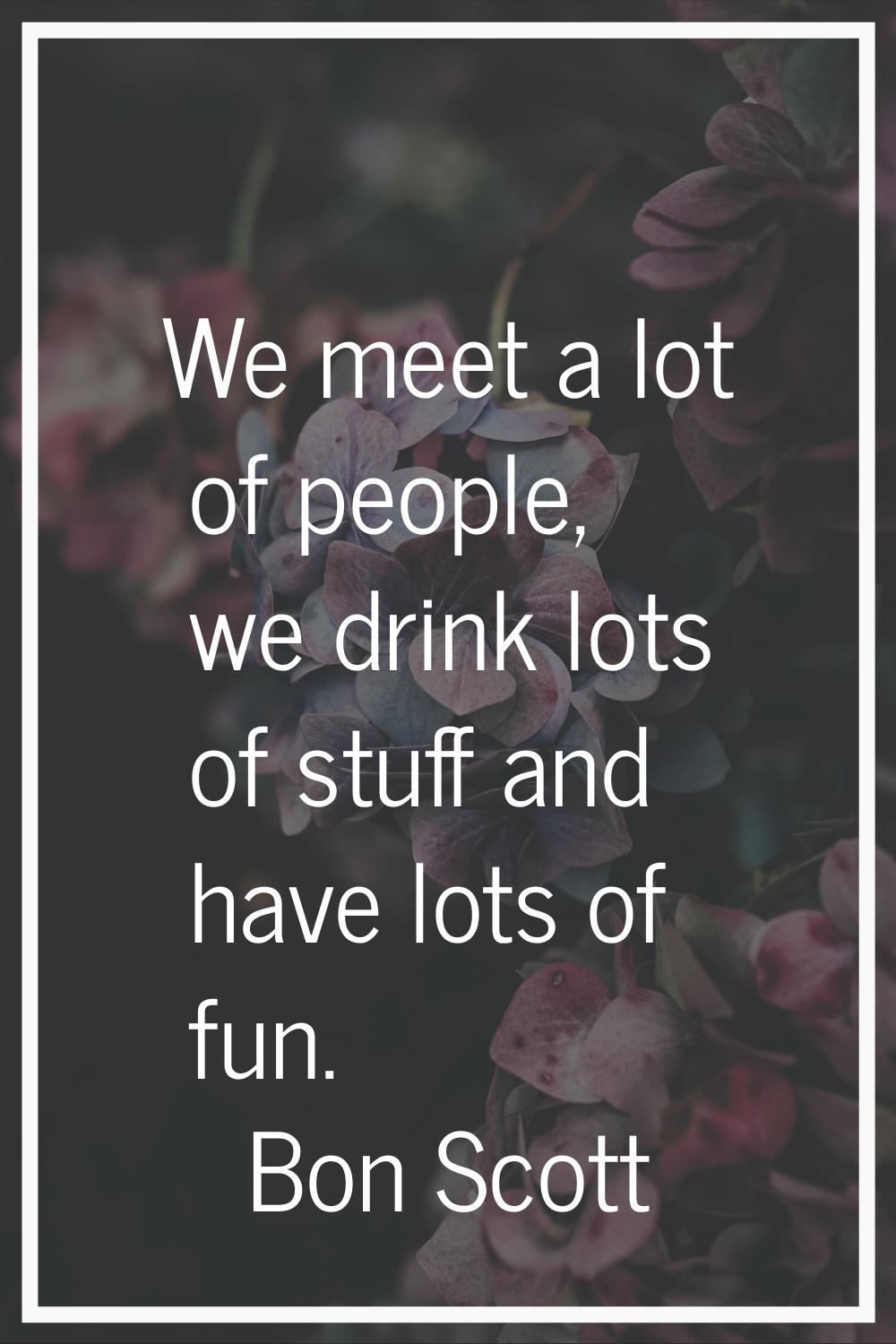 We meet a lot of people, we drink lots of stuff and have lots of fun.