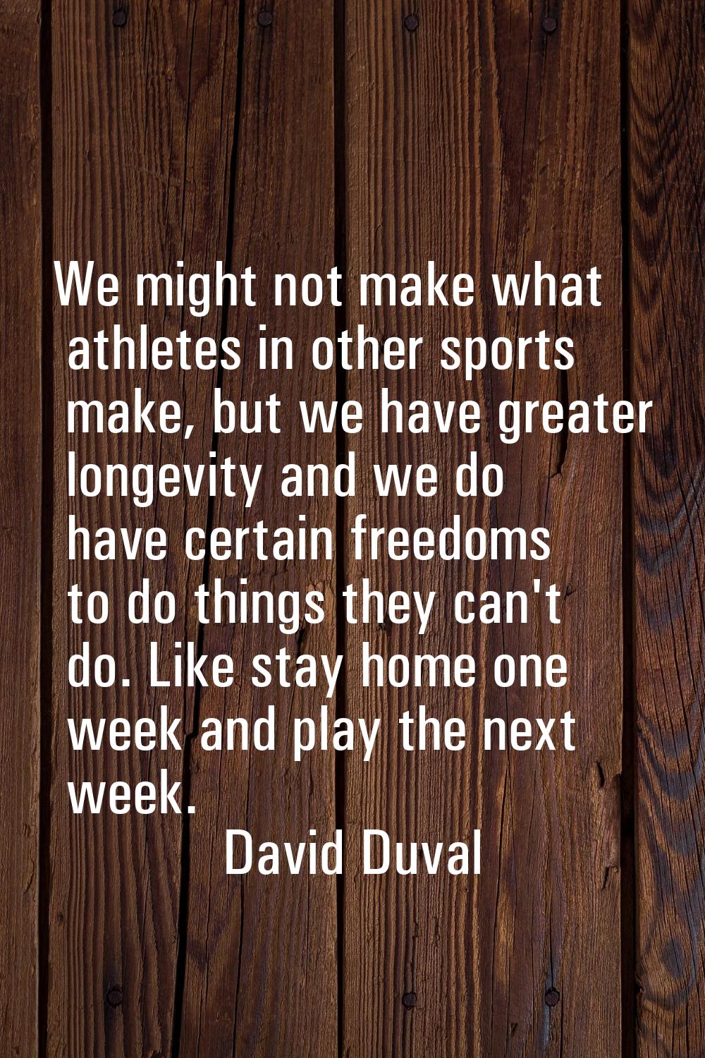 We might not make what athletes in other sports make, but we have greater longevity and we do have 