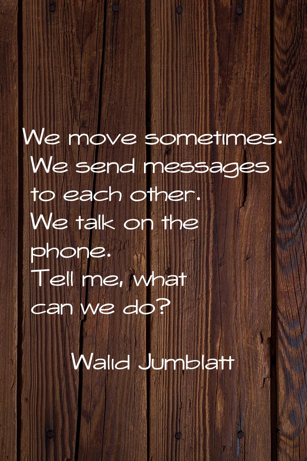 We move sometimes. We send messages to each other. We talk on the phone. Tell me, what can we do?