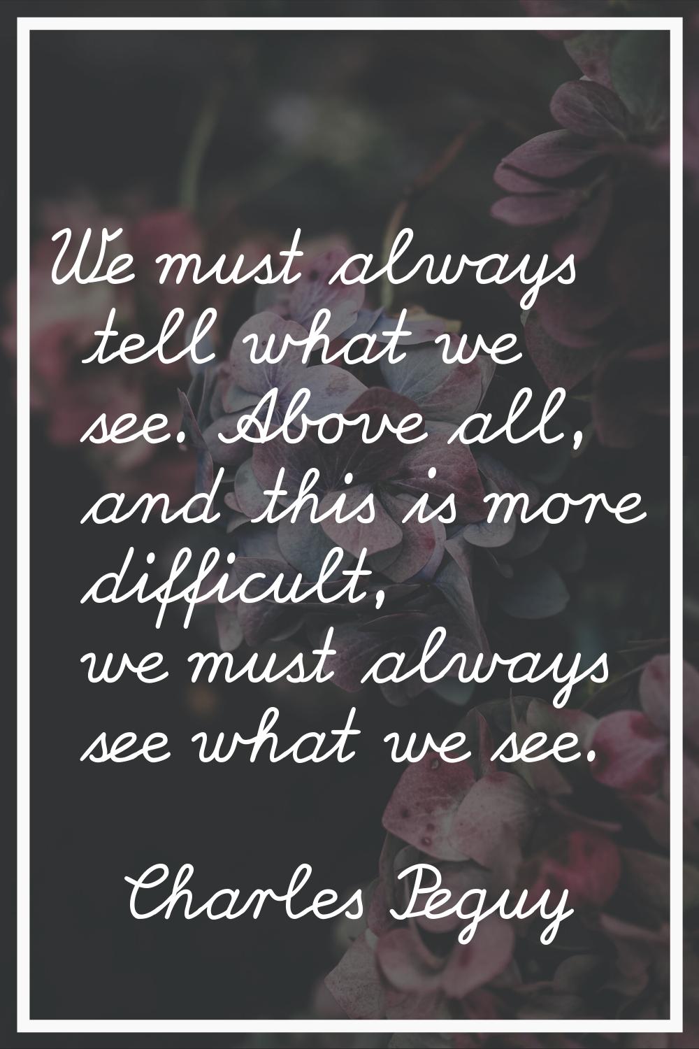 We must always tell what we see. Above all, and this is more difficult, we must always see what we 