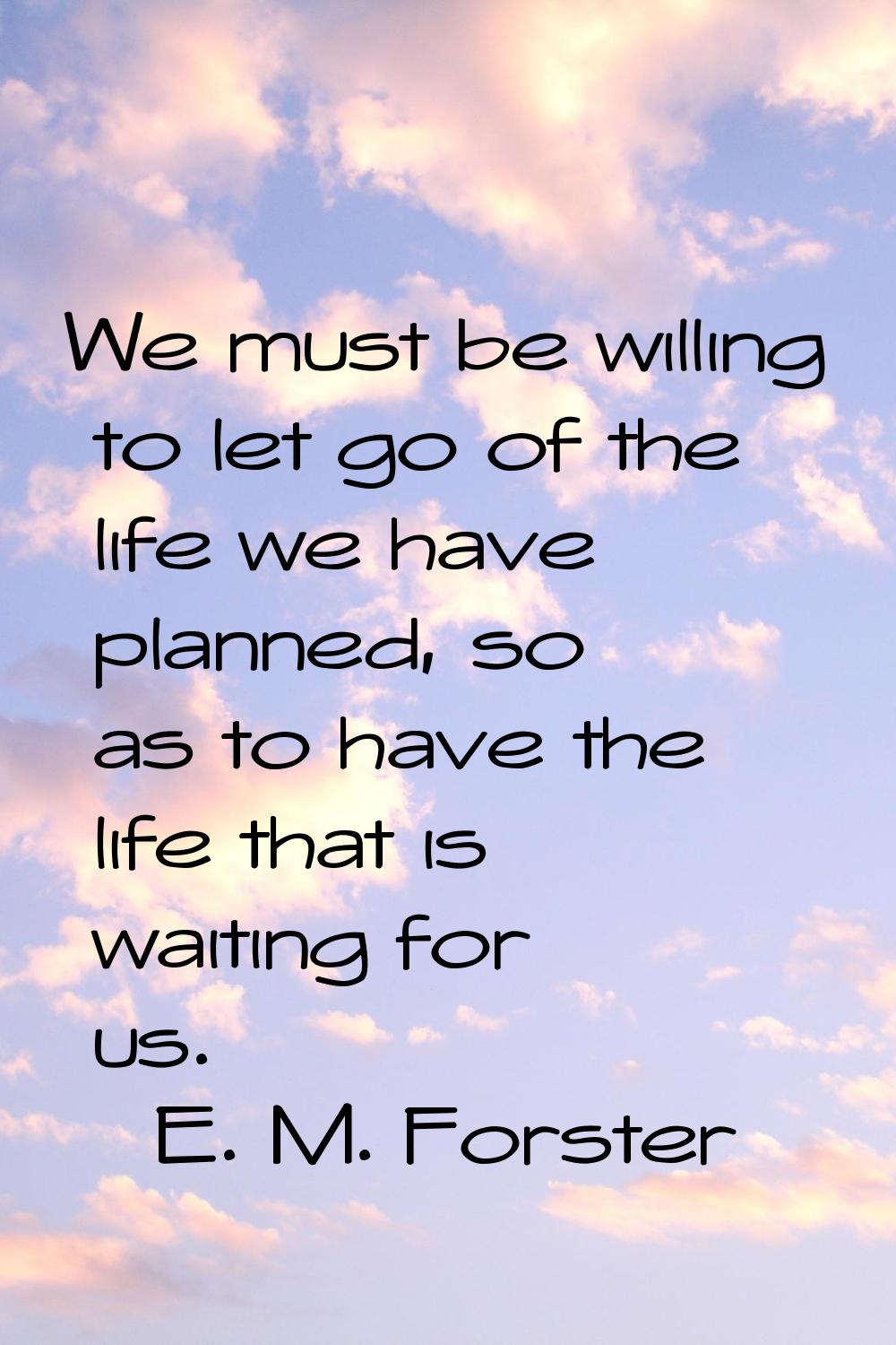 We must be willing to let go of the life we have planned, so as to have the life that is waiting fo