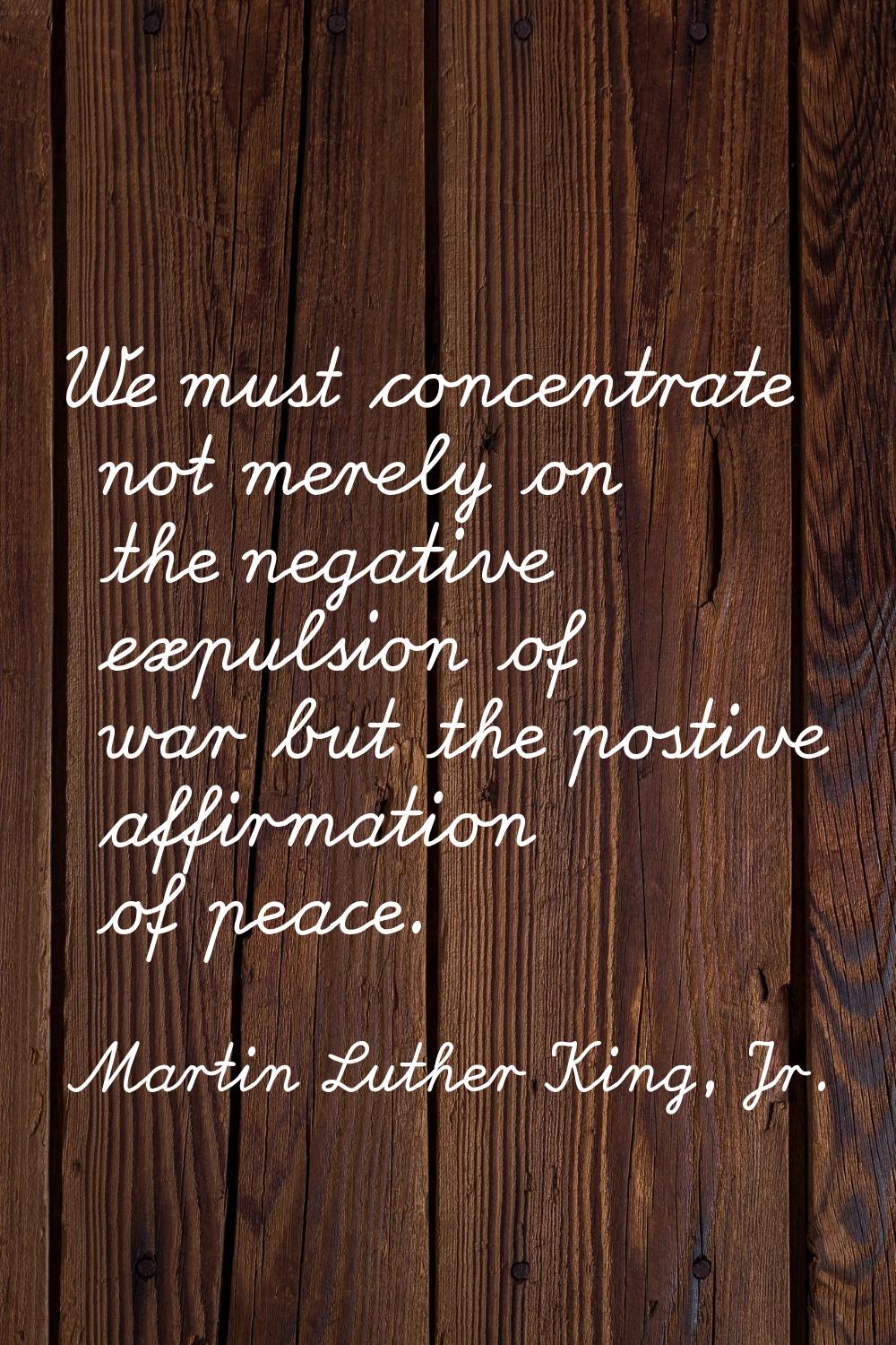 We must concentrate not merely on the negative expulsion of war but the postive affirmation of peac