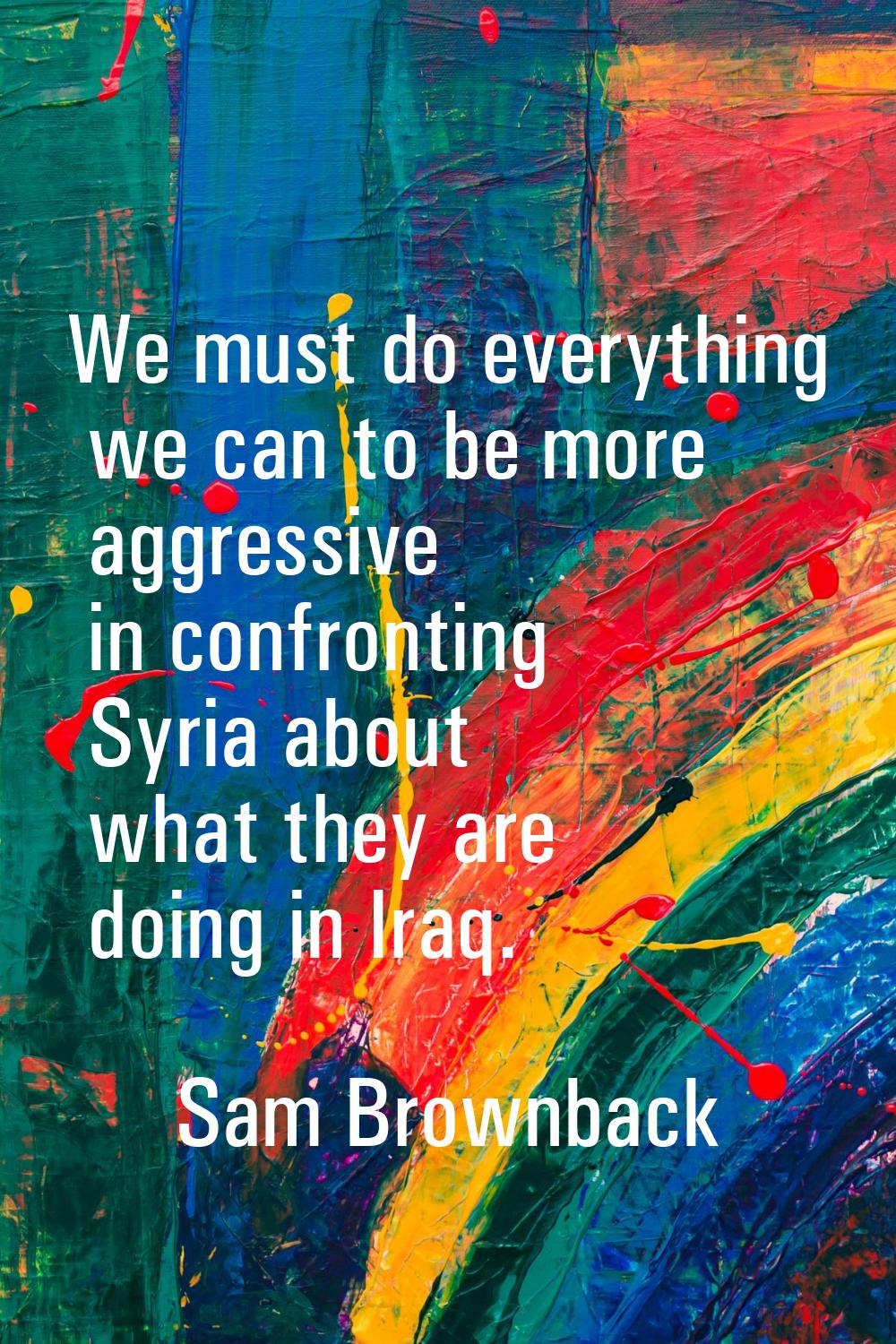 We must do everything we can to be more aggressive in confronting Syria about what they are doing i