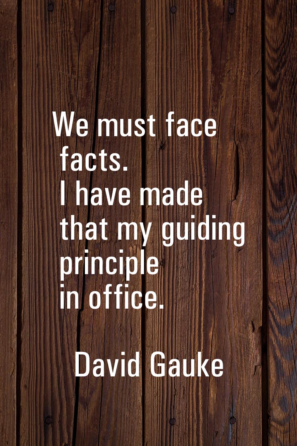 We must face facts. I have made that my guiding principle in office.