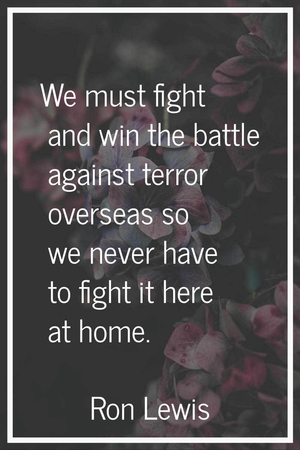 We must fight and win the battle against terror overseas so we never have to fight it here at home.