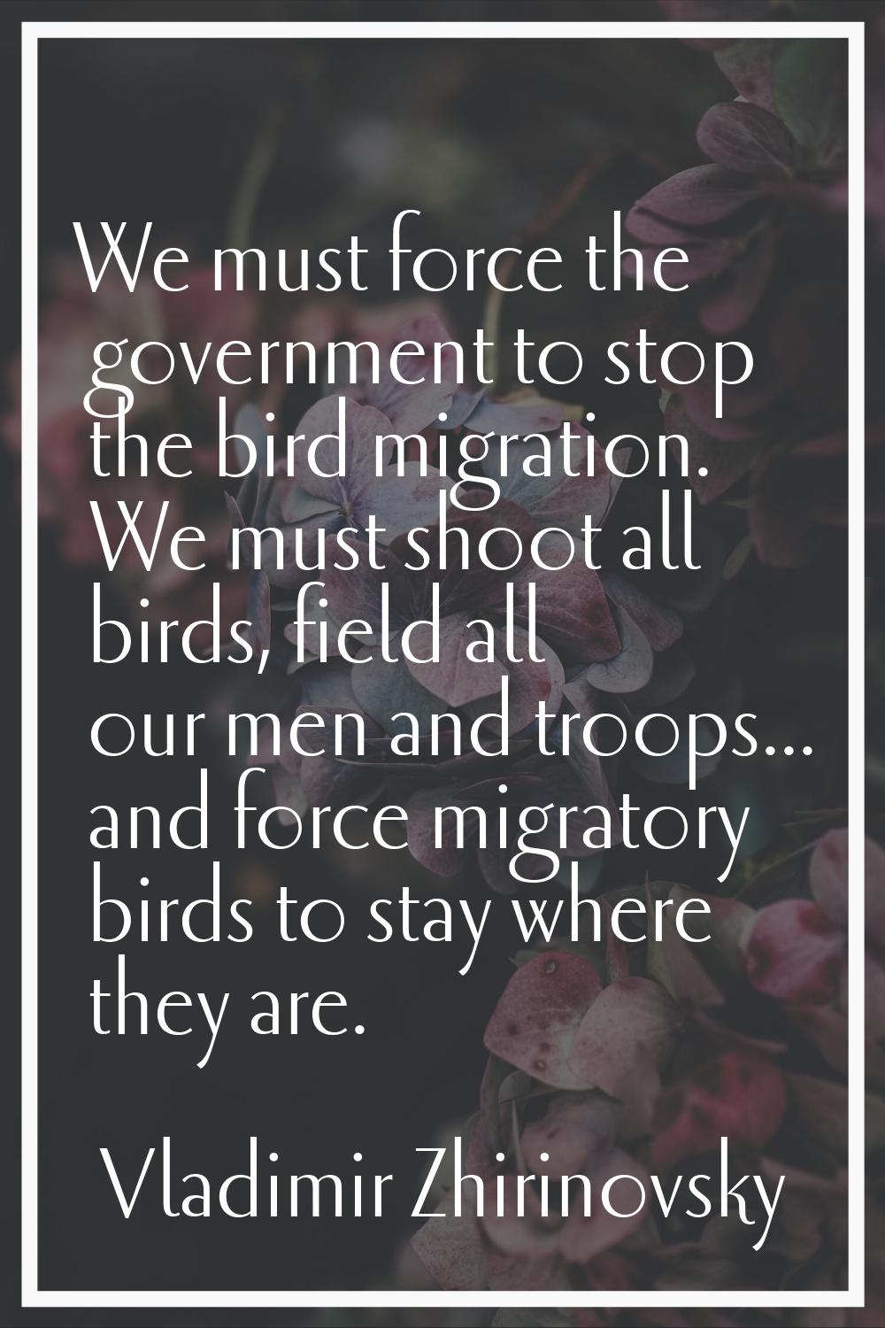 We must force the government to stop the bird migration. We must shoot all birds, field all our men