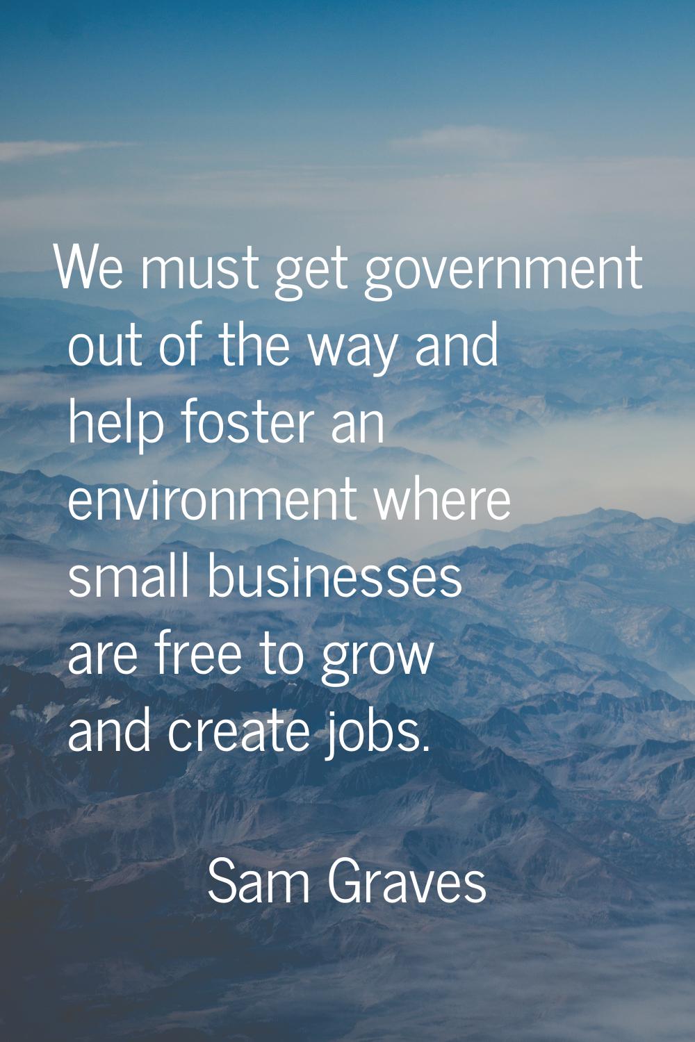We must get government out of the way and help foster an environment where small businesses are fre