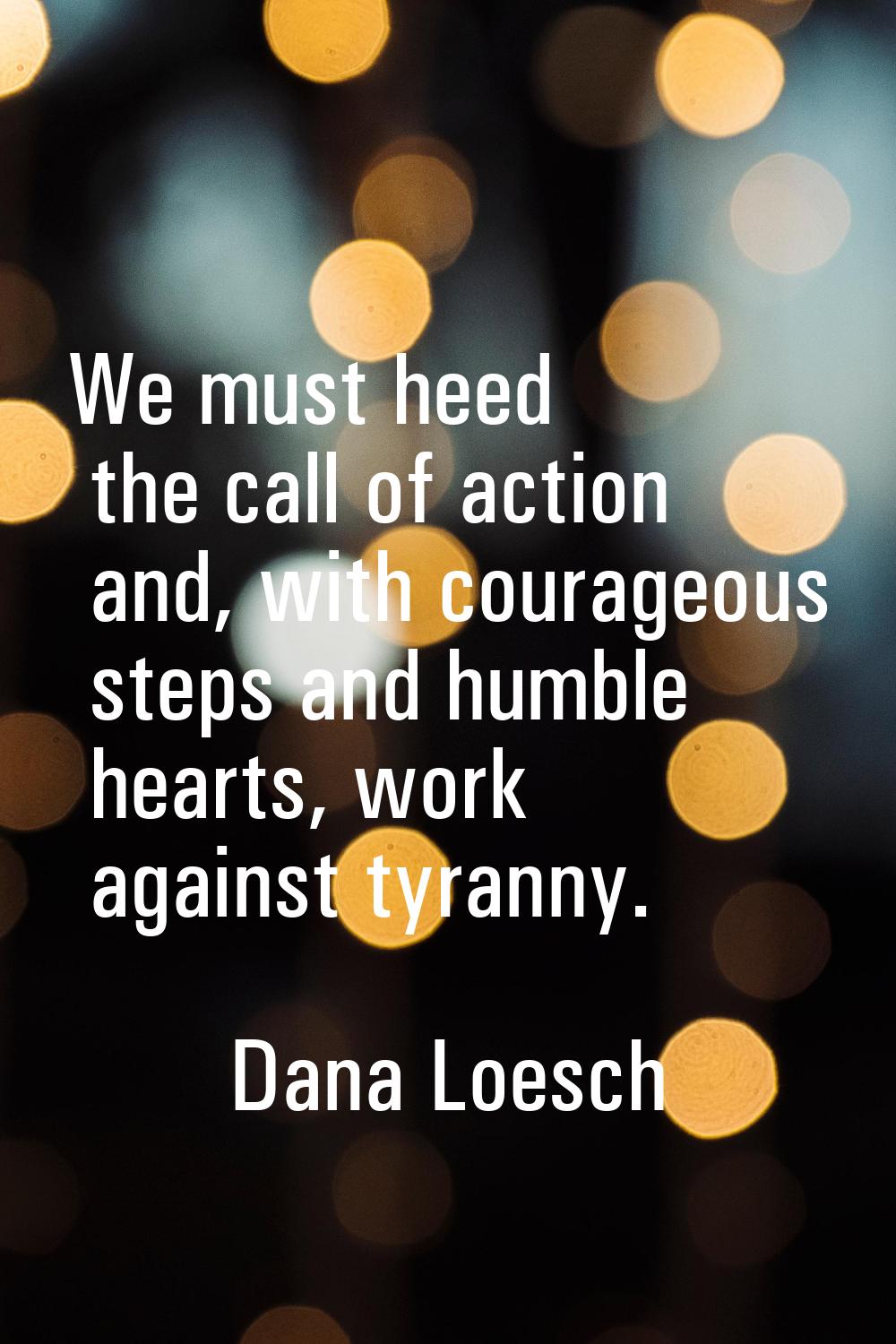 We must heed the call of action and, with courageous steps and humble hearts, work against tyranny.