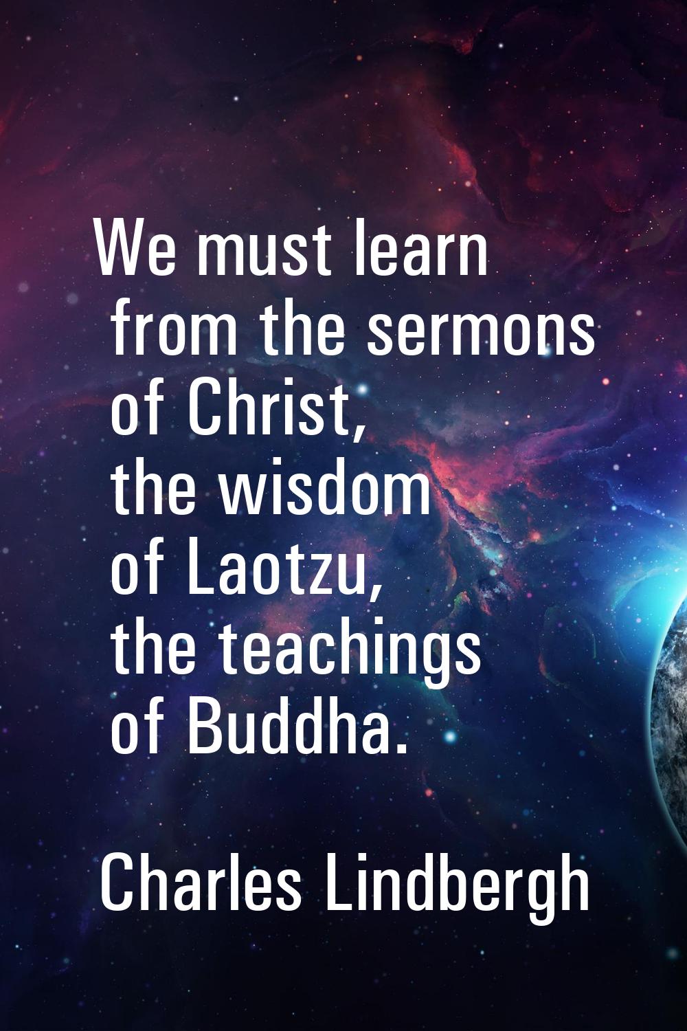 We must learn from the sermons of Christ, the wisdom of Laotzu, the teachings of Buddha.