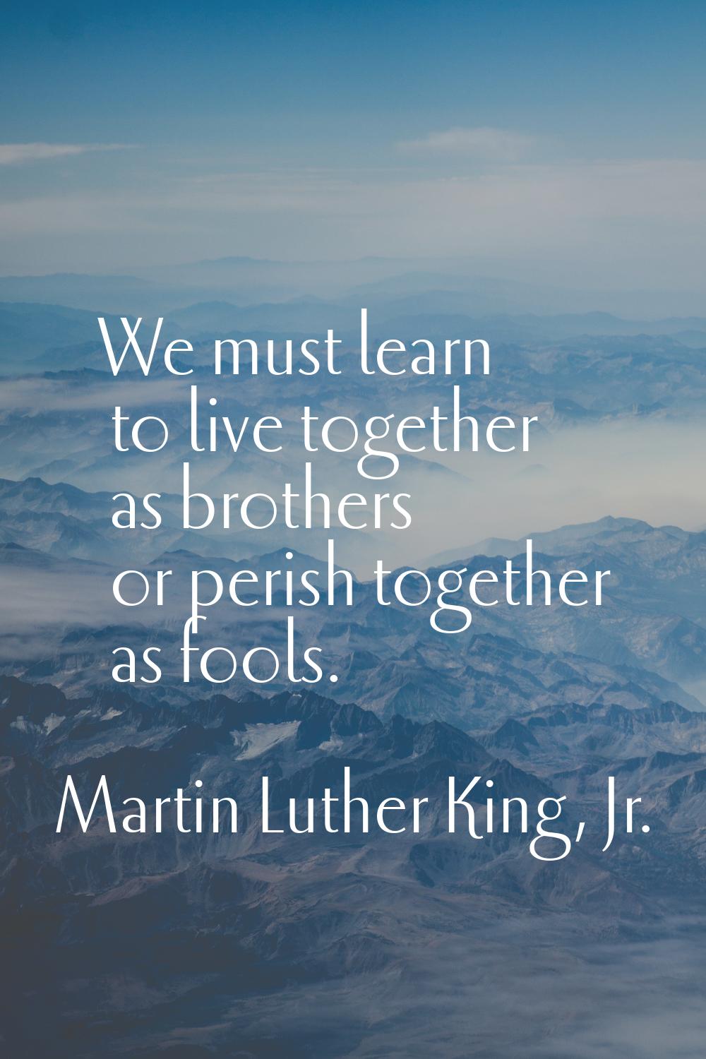 We must learn to live together as brothers or perish together as fools.