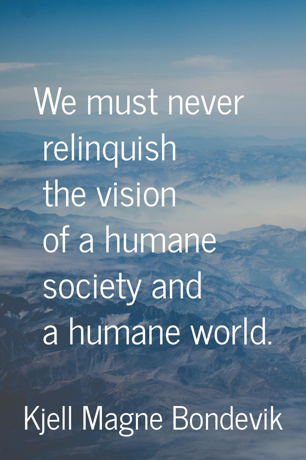 We must never relinquish the vision of a humane society and a humane world.