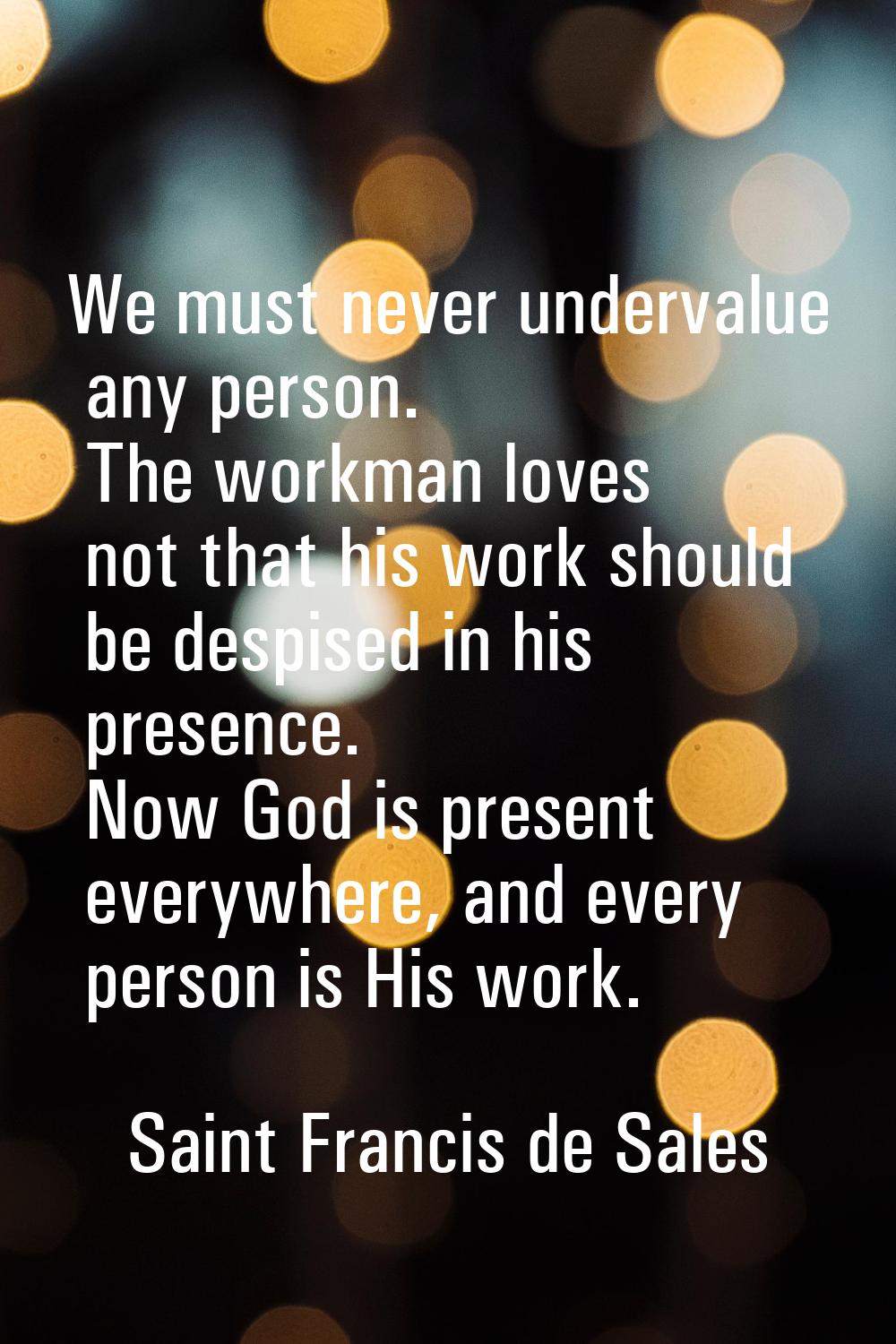 We must never undervalue any person. The workman loves not that his work should be despised in his 