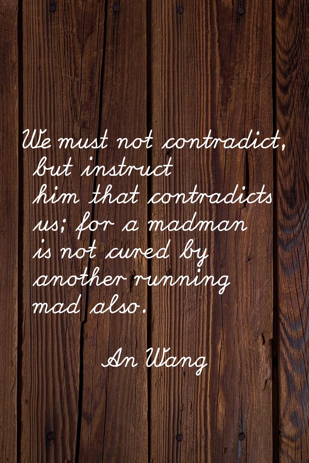 We must not contradict, but instruct him that contradicts us; for a madman is not cured by another 