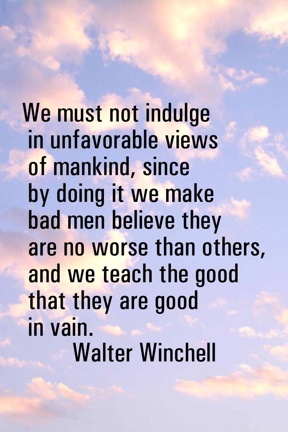 We must not indulge in unfavorable views of mankind, since by doing it we make bad men believe they