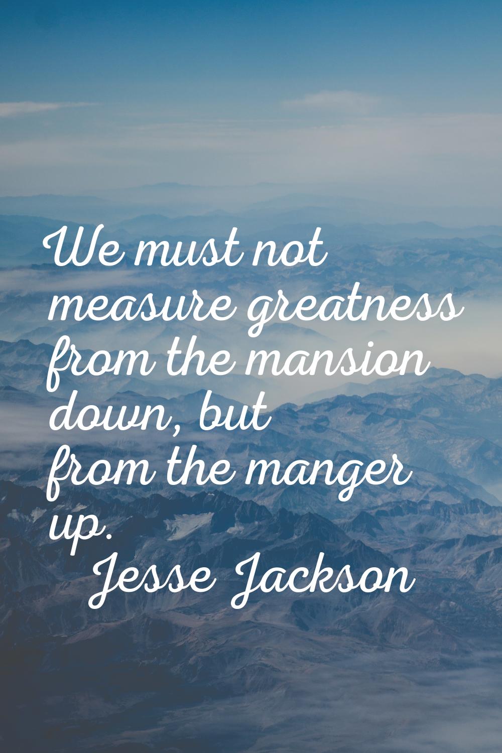 We must not measure greatness from the mansion down, but from the manger up.