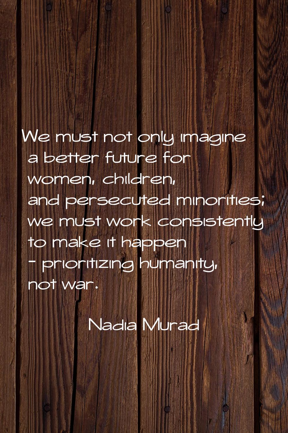 We must not only imagine a better future for women, children, and persecuted minorities; we must wo