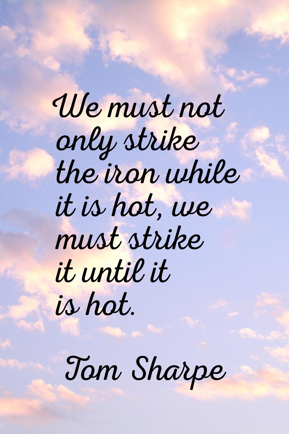 We must not only strike the iron while it is hot, we must strike it until it is hot.