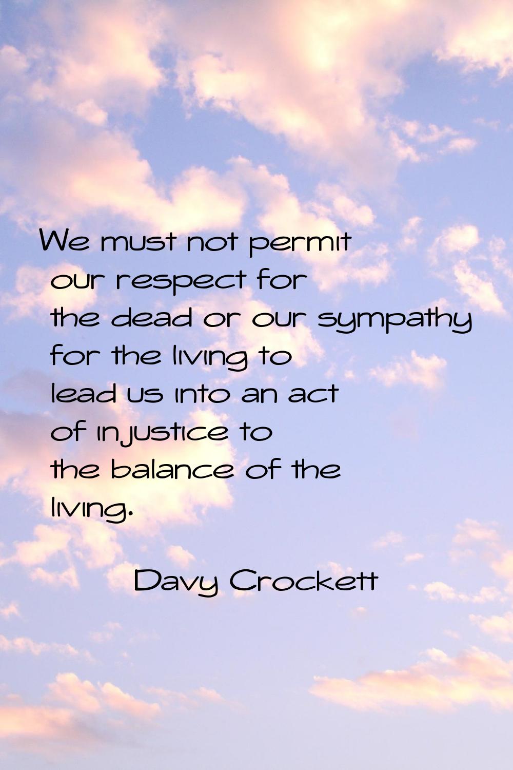 We must not permit our respect for the dead or our sympathy for the living to lead us into an act o