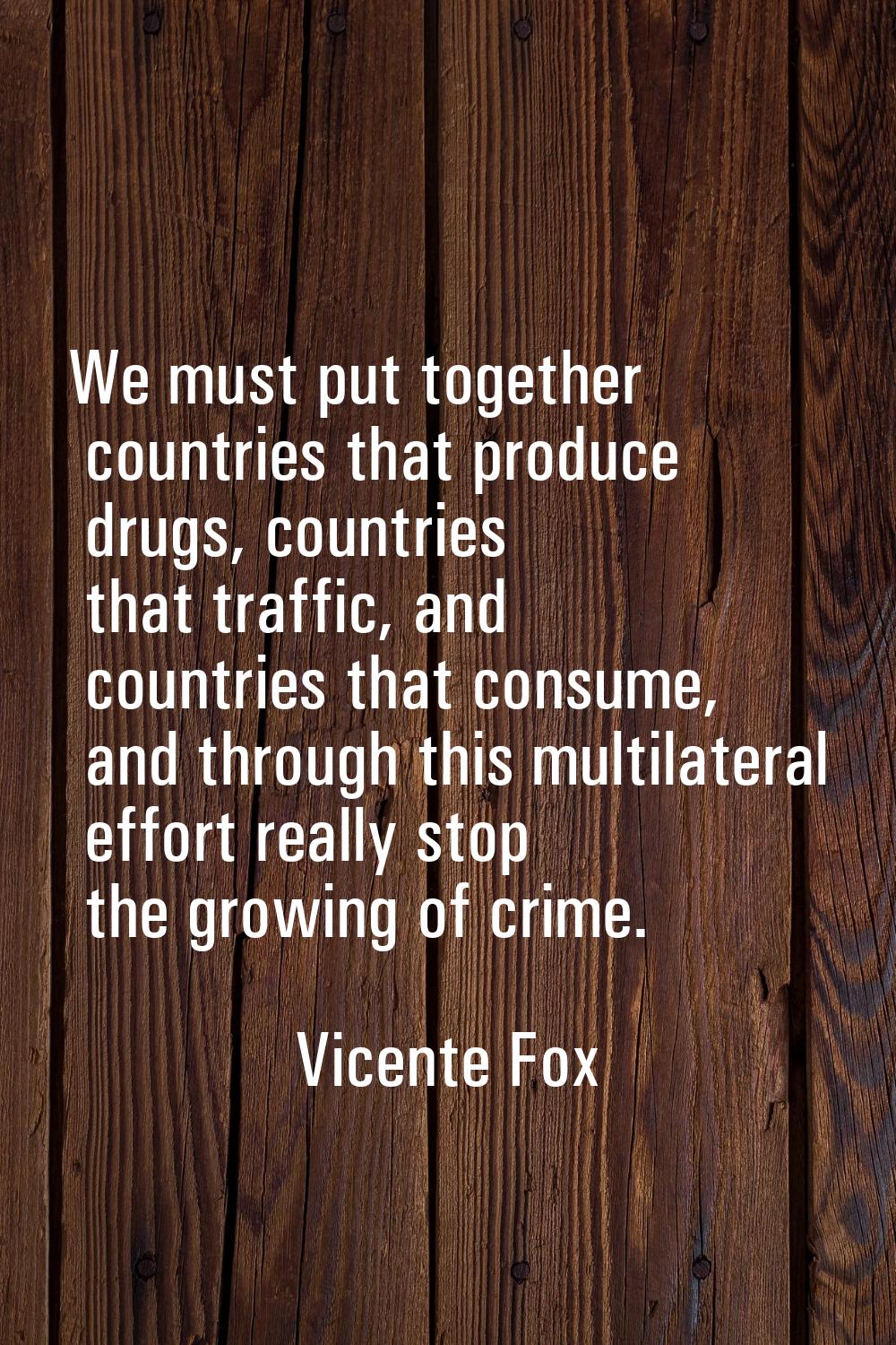We must put together countries that produce drugs, countries that traffic, and countries that consu