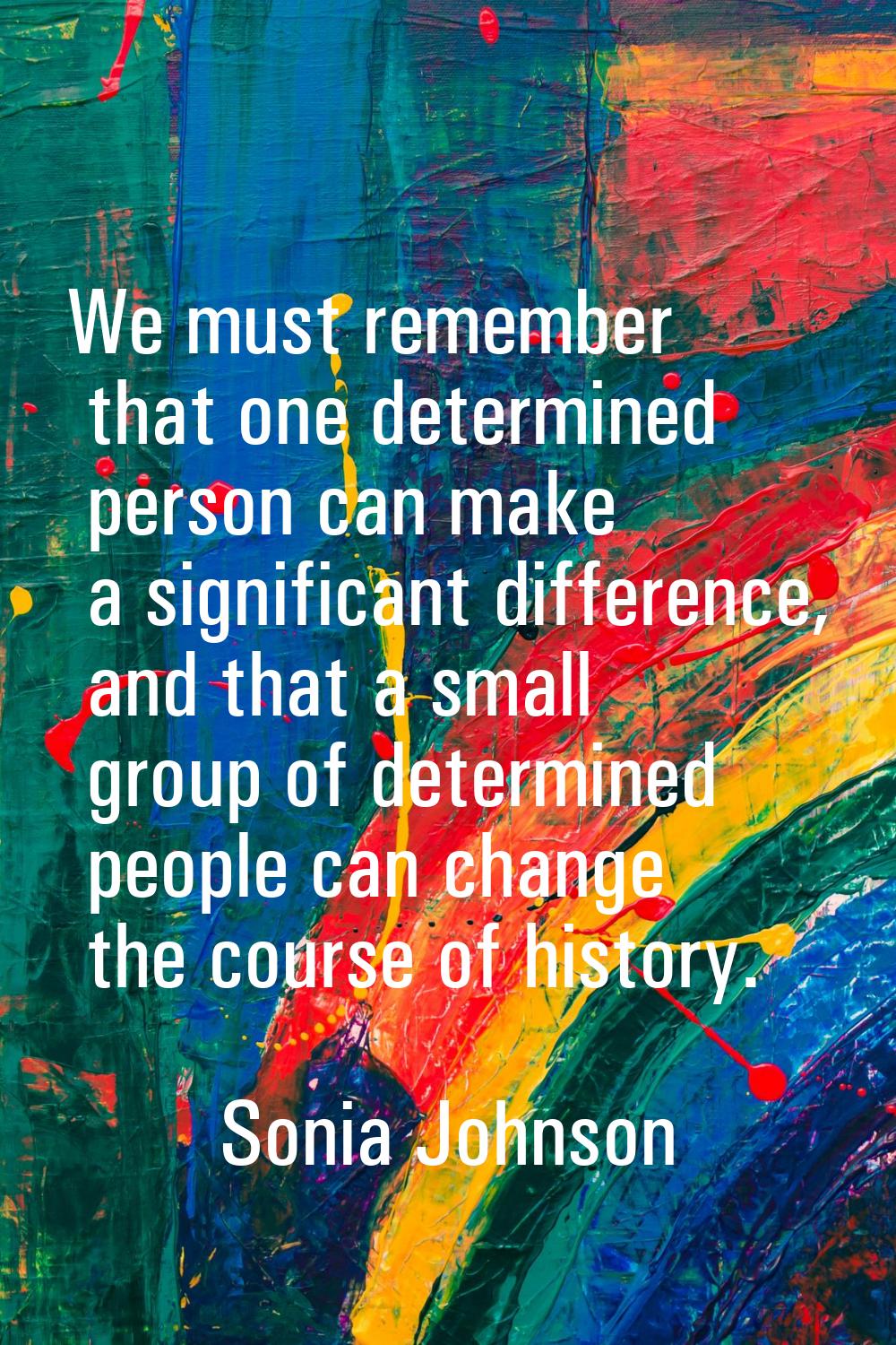 We must remember that one determined person can make a significant difference, and that a small gro